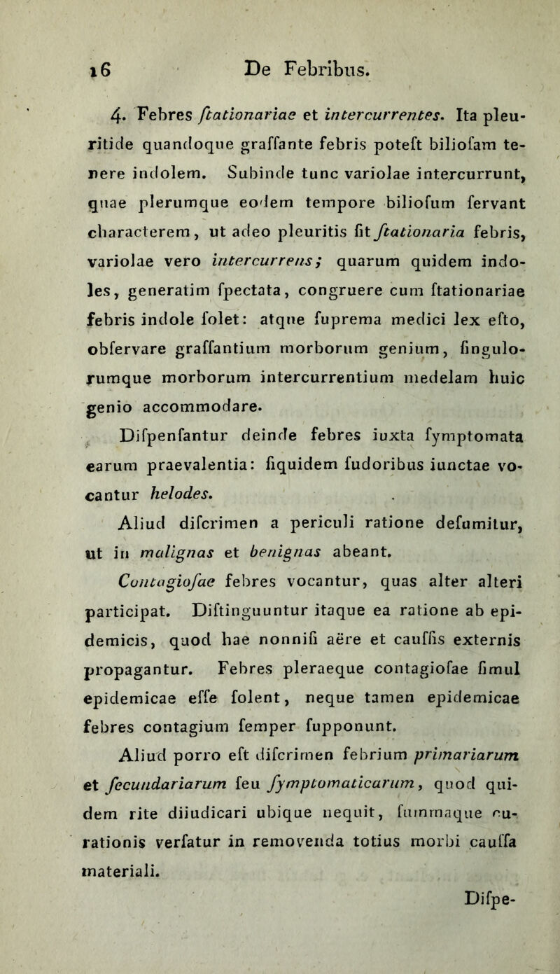 4. Febres ftationariae et intercurrentes. Ita pleu- ritide quandoque graffante febris poteft biliofam te- rere indolem. Subinde tunc variolae intercurrunt, quae plerumque eodem tempore biliofum fervant characterem, ut adeo pleuritis fitftationaria febris, variolae vero intercurrens; quarum quidem indo- les, generatim fpectata, congruere cum ftationariae febris indole 1'olet: atque fuprema medici lex efto, obfervare graffantium morborum genium, fingulo- jrumque morborum intercurrentium medelam huic genio accommodare. Difpenfantur deinde febres iuxta fymptomata earum praevalentia: fiquidem fudoribus iunctae vo- cantur helodes. Aliud di feri me n a periculi ratione defumitur, Ut in malignas et benignas abeant. Contagiofae febres vocantur, quas alter alteri participat. Diftinguuntur itaque ea ratione ab epi- demicis, quod hae nonnifi aere et cauffis externis propagantur. Febres pleraeque contagiofae fimul epidemicae effe folent, neque tamen epidemicae febres contagium femper fupponunt. Aliud porro eft diferimen febrium primariarum et fecundariarum feu fymptomaticarum, quod qui- dem rite diiudicari ubique nequit, fuinrnaque cu- rationis verfatur in removenda totius morbi cauffa materiali. Difpe-