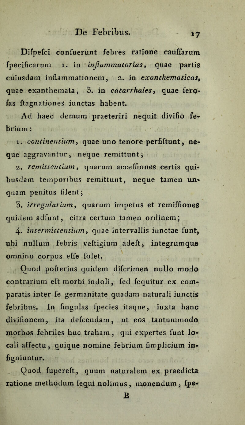 *7 Difpefci confuerunt febres ratione cauffarum fpecificarum 1. in inflammatorias, quae partis cuiusdam inflammationem, 2. in exanthematicas, quae exanthemata, 5. in catarrhales, quae fero- fas ftagnationes iunctas habent. Ad haec demum praeteriri nequit divifio fe- brium : 1. continentium, quae uno tenore perfiftunt, ne- que aggravantur, neque remittunt; 2. remittentium, quarum acceffiones certis qui- busdam temporibus remittunt, neque tamen un- quam penitus filent; 3. irregularium, quarum impetus et remiffiones quidem adfunt, citra certum tamen ordinem; 4. intermittentium, quae intervallis iunctae funt, ubi nullum febris veftigium adeft, integrumque omnino corpus effe folet. Quod pofterius quidem difcrimen nullo modo contrarium eft morbi indoli, fed fequitur ex com- paratis inter fe germanitate quadam naturali iunctis febribus. In fingulas ipecies itaque, iuxta hanc diviflonem, ita defcendam, ut eos tantummodo morbos febriles huc traham, qui expertes funt lo- cali affectu, quique nomine febrium flmplicium in- figniuntur. Quod fupereft, quum naturalem ex praedicta ratione methodum fequi nolimus, monendum, fpe- B