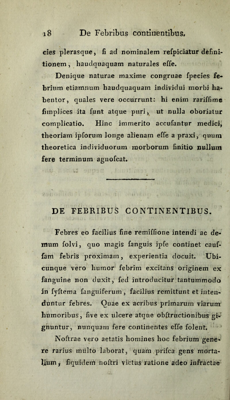 cies plerasque, fi ad nominalem refpiciatur defini- tionem , haudquaquam naturales effe. Denique naturae maxime congruae fpecies fe- brium etiamnum haudquaquam individui morbi ha- bentor, quales vere occurrunt: hi enim rariffime fimplices ita funt atque puri, ut nulla oboriatur complicatio. Hinc immerito accufantur medici, theoriam ipforum longe alienam effe a praxi, quum theoretica individuorum morborum finitio nullum fere terminum agnofcat. DE FEBRIBUS CONTINENTIBUS. Febres eo facilius fine remiffione intendi ac de- mum folvi, quo magis fanguis ipfe continet cauf- fam febris proximam, experientia docuit. Ubi- cunque vero humor febrim excitans originem ex fanguine non duxit, fed introducitur tantummodo in fyftema fanguiferum, facilius remittunt et inten- duntur febres. Quae ex acribus primarum viarum humoribus, five ex ulcere atque obftrnctionibus gi- gnuntur, nunquam fere continentes effe folent, Noftrae vero aetatis homines hoc febrium gene- re rarius multo laborat, quam prifca gens morta- lium , fiquidem noftri victus ratione adeo infractae