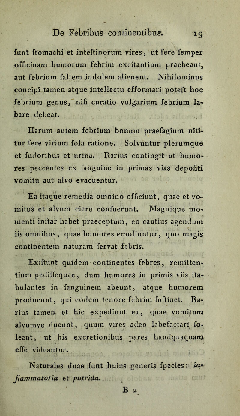 funt ftomachi et inteftinorum vires, ut fere femper officinam humorum febrim excitantium praebeant, aut febrium faltem indolem alienent. Nihilominus concipi tamen atque intellectu efformari poteft hoc febrium genus, nili curatio vulgarium febrium la- bare debeat. Harum autem febrium bonum praefagium niti- tur fere virium fola ratione. Solvuntur plerumque et fudoribus et urina. Rarius contingit ut humo- res peccantes ex fanguine 211 primas vias depofiti vomitu aut alvo evacuentur. Ea itaque remedia omnino officiunt, quae et vo- mitus et alvum ciere confuerunt. Magnique mo- menti inftar habet praeceptum, eo cautius agendum ■ iis omnibus, quae humores emoliuntur, quo magis continentem naturam fervat febris. . 1 i . I Exiftunt quidem-continentes febres, remitten- tium pediffequae, dum humores in primis viis fta- bulantes in fanguinem abeunt, atque humorem producunt, qui eodem tenore febrim fuftinet. Ra- rius tamen, et hic expediunt ea, quae vomifum alvumve ducunt, quum vires adeo labefactari fo- leant, ut his excretionibus pares haudquaquam effe videantur. Naturales duae funt huius generis fpecies: in* Jlammatoria et putrida. B 2