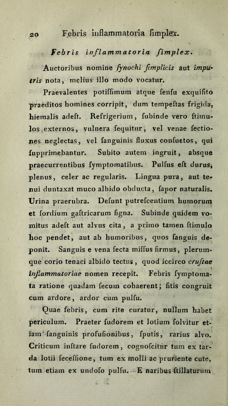 Febris inflammatoria fimplex. Auctoribus nomine fynochi fimplicis aut impu• tris nota, melius illo modo vocatur. Praevalentes potiffimum atque fenfu exquifito praeditos homines corripit, dum tempeftas frigida, hiemalis adeft. Refrigerium, fubinde vero ftimu- los externos, vulnera fequitur, vel venae fectio- nes neglectas, vel fanguinis fluxus confuetos, qui fupprimebantur. Subito autem ingruit, absque praecurrentibus fymptomatibus. Pulfus eft durus* plenus, celer ac regularis. Lingua pura, aut te- nui duntaxat muco albido obducta, fapor naturalis. Urina praerubra. Defunt putrefcentium humorum et fordium gaftricarum figna. Subinde quidem vo- mitus adeft aut alvus cita, a primo tamen ftimulo hoc pendet, aut ab humoribus, quos fanguis de- ponit. Sanguis e vena fecta miffus firmus, plerum- que corio tenaci albido tectus , quod iccirco cruftae inflammatoriae nomen recepit. Febris fymptoma- ta ratione quadam fecurn cohaerent; fitis congruit cum ardore, ardor cum pulfu. Quae febris, cum rite curatur, nullum habet periculum. Praeter fudorem et lotium folvitur et- iam fanguinis profufionibus, fputis, rarius alvo. Criticum inftare fudorem, cognofcitur tum ex tar- da lotii feceffione, tum ex molli ac pruriente cute, tum etiam ex undofo pulfu. E naribus ftillaturum