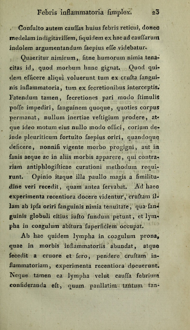 Confulto autem cauffas huius febris reticui, donec medelam in eligi taviffem, iiquidem ex hac ad cauffarum indolem argumentandum faepius effe videbatur* Quaeritur nimirum, fitne humorum nimia tena- citas id, quod morbum hunc gignat. Quod qui- dem efficere aliqui voluerunt tum ex crufta fangui- nis inflammatoria, tum ex fecretionibus interceptis.’ Fatendum tamen, fecretiones pari modo ftimulis poffe impediri, fanguinem quoque, quoties corpus permanat, nullum inertiae veftigium prodere, at* que ideo motum eius nullo modo offici, corium de- inde pleuriticum fortuito faepius oriri, quandoque deficere, nonnifi vigente morbo progigni, aut in 1 fanis aeque ac in aliis morbis apparere, qui contra- riam antiphlogifticae curationi methodum requi- runt. Opinio itaque illa paullo magis a fimilitu- dine veri recedit, quam antea fervabat. Ad haec experimenta recentiora docere videntur1, cruftam il- lam ab ipfa oriri Fanguinis nimia tenuitate, quajfan^ guinis globuli citius iufto fundum petunt, et lym- pha in coagulum abitura fuperficiem occupat. Ab hac quidem lympha in coagulum prona, quae in morbis inflammatoriis abundat, atque fecedit a cruore et fero, pendere cruftam in- flammatoriam, experimenta recentiora docuerunt. Neque tamen ea lympha velut cauffa febrium confideranda eft, quum paullatim tantum tan-