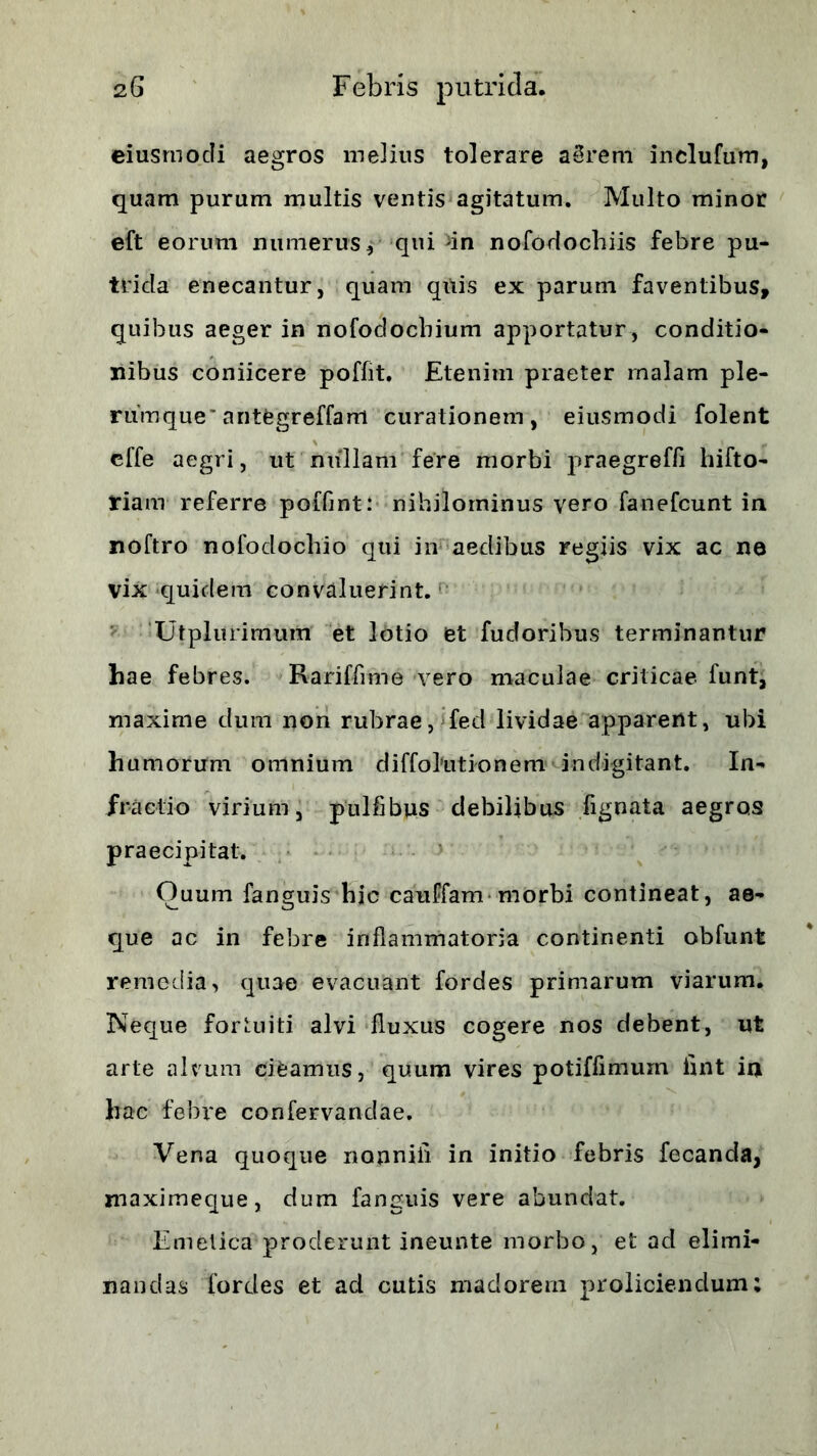 eiusrnocli aegros melius tolerare aSreni inclufum, quam purum multis ventis agitatum. Multo minor eft eorum numerus j qui ^in nofodochiis febre pu- trida enecantur, quam qitis ex parum faventibus, quibus aeger in nofoclocbium apportatur, conditio- nibus coniicere poffit. Etenim praeter malam ple- rumque'antegreffam curationem, eiusmodi folent cffe aegri, ut nullam fere morbi praegreffi hifto- riam referre poffint: nihilominus vero fanefcunt in noftro nofodochio qui in aedibus regiis vix ac ne vix quidem convaluerint. Utplurimum et lotio et fudoribus terminantur hae febres. Rariffime vero maculae criticae funt, maxime dum non rubrae, fed lividae apparent, ubi humorum omnium diffolutionem indigitant. In- fractio virium, pulfibus debilibus fignata aegros praecipitat. Oaum fanguis hic cauffam morbi contineat, ae- que ac in febre inflammatoria continenti obfunt remedia, quae evacuant fordes primarum viarum. Neque fortuiti alvi fluxus cogere nos debent, ut arte alvum cifcamus, quum vires potiffimum flnt ia hac febre confervandae. Vena quoque nonniii in initio febris fecanda, maximeque, dum fanguis vere abundat. Emetica proderunt ineunte morbo, et ad elimi- nandas fordes et ad cutis madorem proliciendum;