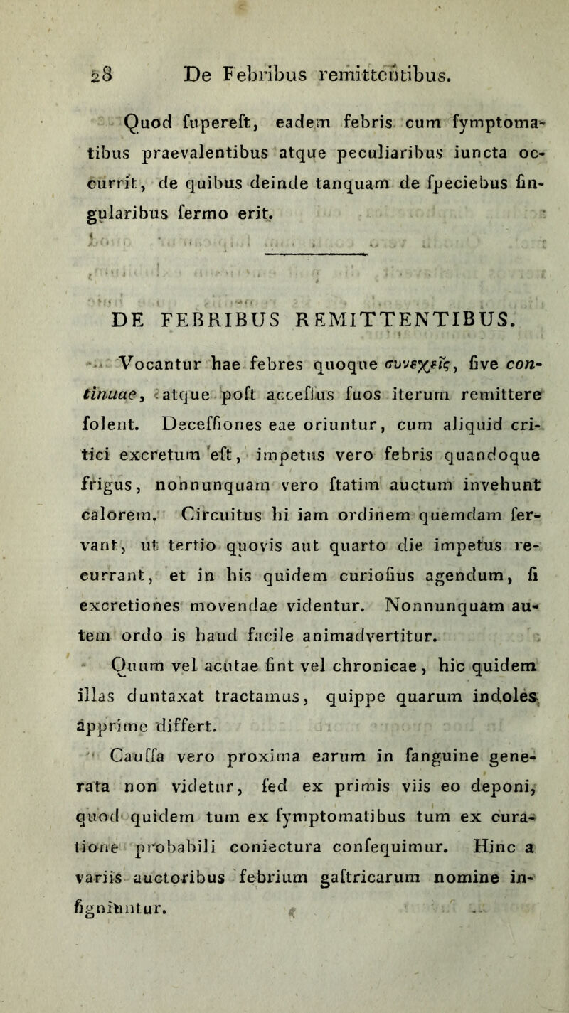 Quod fupereft, eadem febris cum fymptoma- tibus praevalentibus atque peculiaribus iuncta oc- currit, de quibus deinde tanquam de fpeciebus lin- gularibus fermo erit. DE FEBRIBUS REMITTENTIBUS. * ’ •» ' :' r* * } < . • j Vocantur hae febres quoque GweyjtTq, five co/2- tinuae, atque poft acceflus fuos iterum remittere folent. Deceffiones eae oriuntur, cum aliquid cri- tici excretum eft, impetus vero febris quandoque frigus, nonnunquam vero ftatim auctum invehunt calorem. Circuitus hi iam ordinem quemdam fer- vant, ut tertio quovis aut quarto die impetus re- currant, et in his quidem curiofius agendum, li excretiones movendae videntur. Nonnunquam au- tem ordo is haud facile animadvertitur. Quum vel acutae fint vel chronicae, hic quidem illas duntaxat tractamus, quippe quarum indoles apprime differt. Cauda vero proxima earum in fanguine gene- rata non videtur, fed ex primis viis eo deponi, quod quidem tum ex fymptomatibus tum ex cura- tione probabili coniectura confequimur. Hinc a variis auctoribus febrium gaftricarum nomine in- fignilintur. ^ ...