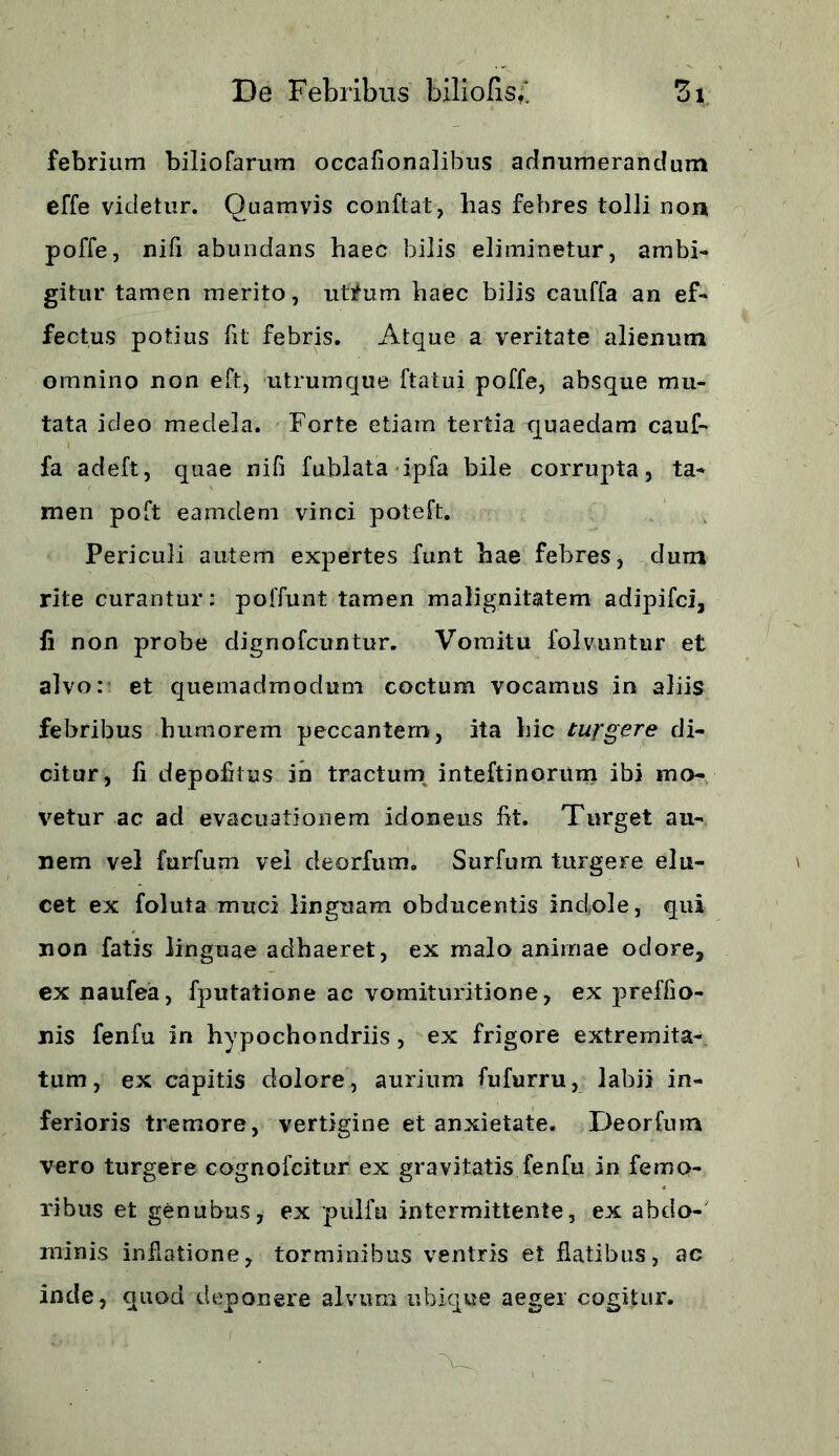 febrium biliofarum occafionalibus adlnumerandum effe videtur. Quamvis confiat, lias febres tolli non poffe, nifi abundans haec bilis eliminetur, ambi- gitur tamen merito, utifum haec bilis cauffa an ef- fectus potius fit febris. Atque a veritate alienum omnino non eft, utrumque ftatui poffe, absque mu- tata ideo medela. Forte etiam tertia quaedam cauf- fa adeft, quae nifi fublata ipfa bile corrupta, ta- men poft eamdem vinci poteft. Periculi autem expertes funt hae febres, dum rite curantur: poffunt tamen malignitatem adipifci, fi non probe dignofcuntur. Vomitu folvuntur et alvo: et quemadmodum coctum vocamus in aliis febribus humorem peccantem, ita hic turgere di- citur, fi depolitus in tractum inteftinorum ibi mo- vetur ac ad evacuationem idoneus flt. Turget an- nem vel furfum vel deorfum. Surfum turgere elu- cet ex foluta muci linguam obducentis indole, qui non fatis linguae adhaeret, ex malo animae odore, ex naufea, fputatione ac vomituritione, ex preffio- nis fenfu in hypochondriis, ex frigore extremita- tum, ex capitis dolore, aurium fufurru, labii in- ferioris tremore, vertigine et anxietate. Deorfum vero turgere cognofcitur ex gravitatis fenfu in femo- ribus et genubus, ex pulfu intermittente, ex abdo- minis inflatione, torminibus ventris et flatibus, ac inde, quod deponere alvum ubique aeger cogitur.