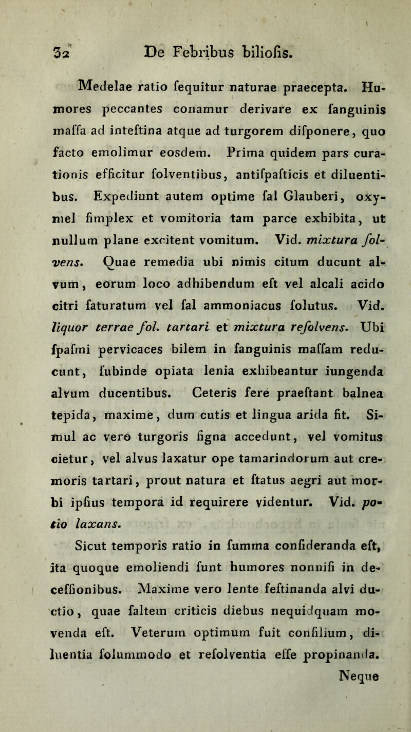 Medelae ratio fequitur naturae praecepta. Hu- mores peccantes conamur derivare ex fanguinis maffa ad inteftina atque ad turgorem difponere, quo facto emolimur eosdem. Prima quidem pars cura- tionis efficitur folventibus, antifpafticis et diluenti- bus. Expediunt autem optime fal Glauberi, oxy- mel fimplex et vomitoria tam parce exhibita, ut nullum plane excitent vomitum. Vid. mixtura fol- veris. Quae remedia ubi nimis citum ducunt al- vum, eorum loco adhibendum eft vel alcali acido citri faturatum vel fal ammoniacus folutus. Vid. liquor terrae fol. tartari et mixtura refolvens. Ubi fpafmi pervicaces bilem in fanguinis maffam redu- cunt, fubinde opiata lenia exhibeantur iungenda alvum ducentibus. Ceteris fere praeftant balnea tepida, maxime, dum cutis et lingua arida fit. Si- mul ac vero turgoris figna accedunt, vel vomitus cietur, vel alvus laxatur ope tamarindorum aut cre- moris tartari, prout natura et ftatus aegri aut mor- bi ipfius tempora id requirere videntur. Vid. /70« tio laxans. Sicut temporis ratio in fumrna confideranda eft, ita quoque emoliendi funt humores nonnifi in de- ceffionibus. Maxime vero lente feftinanda alvi du- ctio , quae faltem criticis diebus nequidquam mo- venda eft. Veterum optimum fuit confilium, di- luentia folummodo et refolventia effe propinanda. Neque