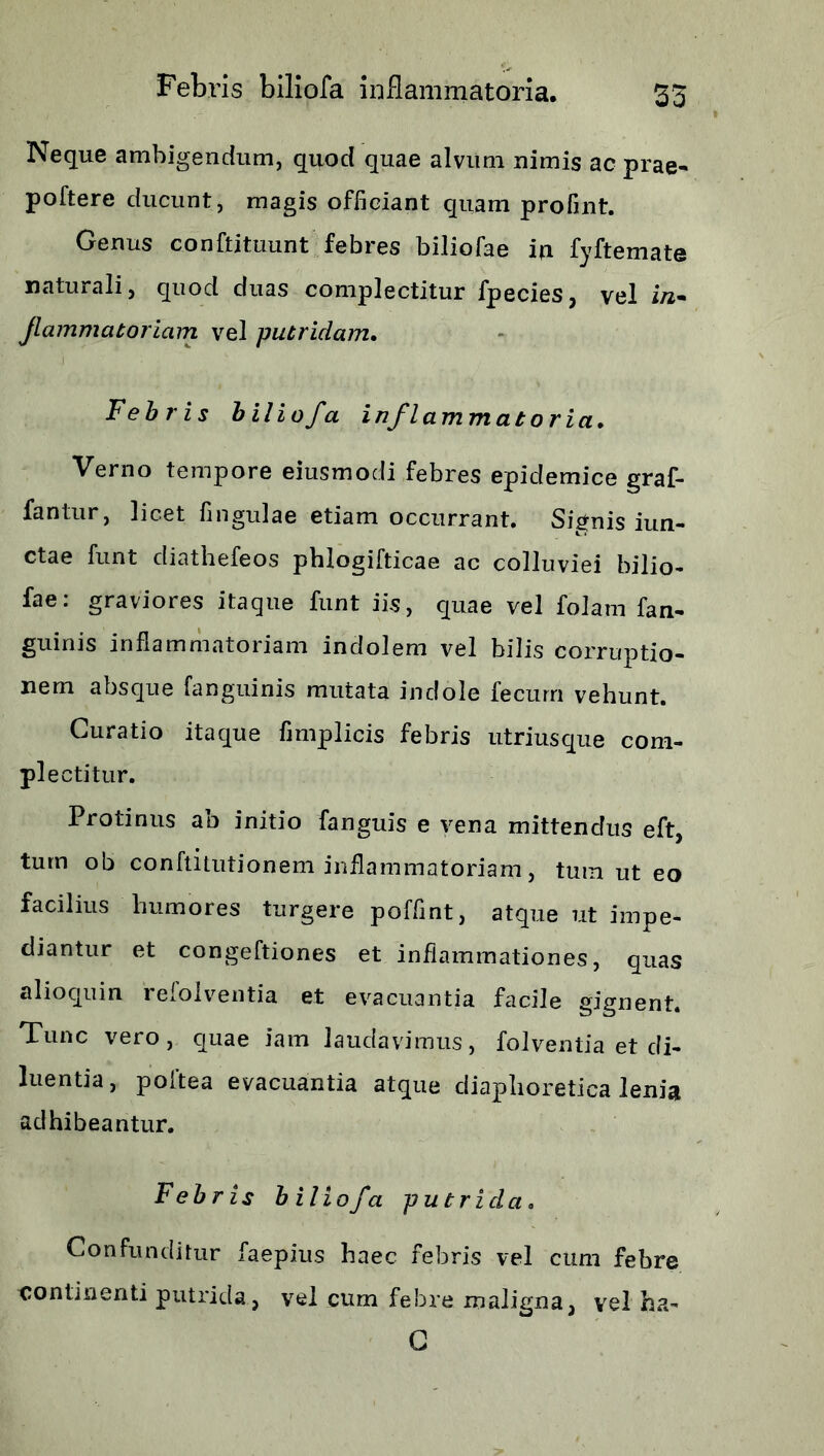 Febris biliofa inflammatoria, 35 Neque ambigendum, quod quae alvum nimis ac prae- poftere ducunt, magis officiant quam profint. Genus conftituunt febres biliofae ia fyftemate naturali, quod duas complectitur fpecies, vel i/i- Jlammatoriam vel putridam. Febris biliofa inflammatoria. Verno tempore eiusmodi febres epidemice graf- fantur, licet fingulae etiam occurrant. Signis iun- ctae funt diathefeos phlogifticae ac colluviei bilio- fae: graviores itaque funt iis, quae vel folam fan- guinis inflammatoriam indolem vel bilis corruptio- nem absque fanguinis mutata indole fecum vehunt. Curatio itaque fimplicis febris utriusque com- plectitur. Protinus ab initio fanguis e vena mittendus eft, tum ob conftitutionem inflammatoriam, tum ut eo facilius humores turgere poffint, atque ut impe- diantur et congeftiones et inflammationes, quas alioquin refolventia et evacuantia facile gignent. Tunc vero, quae iam laudavimus, folventia et di- luentia, poftea evacuantia atque diaphoretica lenia adhibeantur. Febris biliofa putricla. Confunditur faepius haec febris vel cum febre continenti putrida, vel cum febre maligna, vel ha- C