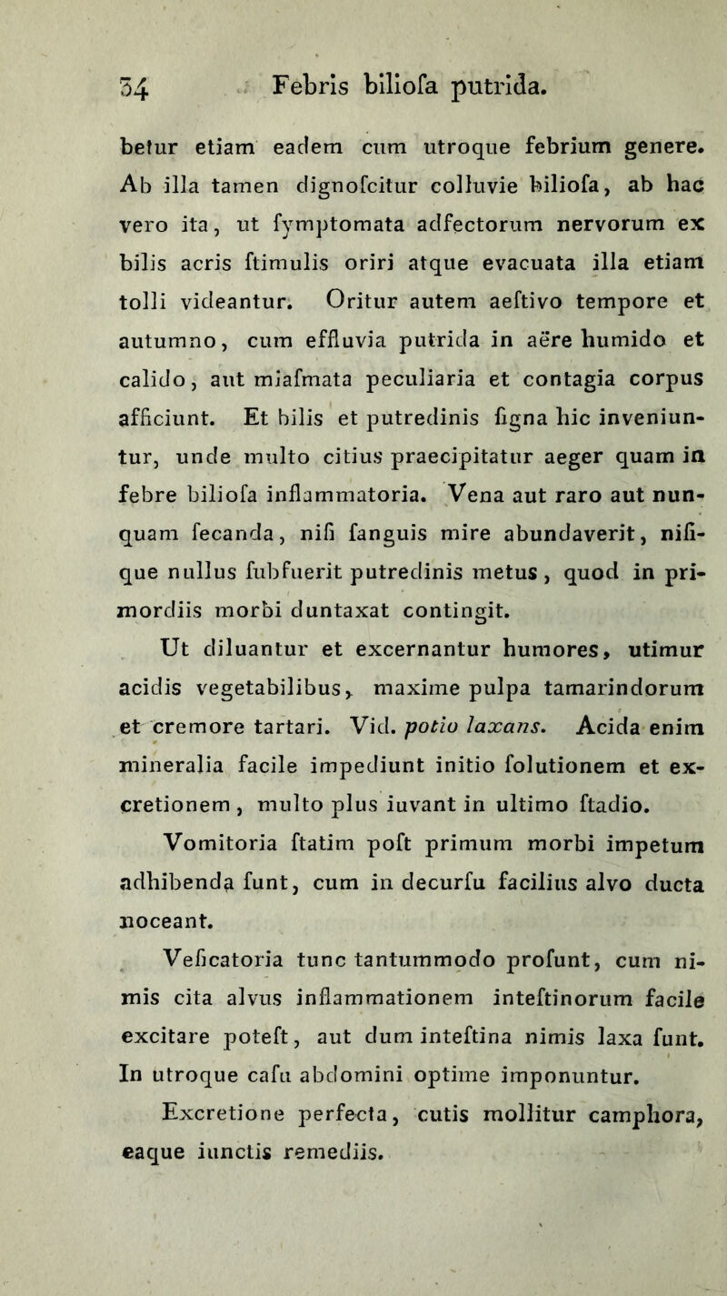 betur etiam eadem cum utroque febrium genere. Ab illa tamen dignofcitiir colluvie biliofa, ab hac vero ita, ut fymptomata adfectorum nervorum ex bilis acris ftimulis oriri atque evacuata illa etiam tolli videantur. Oritur autem aeftivo tempore et autumno, cum effluvia putrida in aere humido et calido, aut miafmata peculiaria et contagia corpus afficiunt. Et bilis et putredinis figna hic inveniun- tur, unde multo citius praecipitatur aeger quam in febre biliofa inflammatoria. Vena aut raro aut nun- quam fecanda, nifi fanguis mire abundaverit, nifi- que nullus fubfuerit putredinis metus , quod in pri- mordiis morbi duntaxat contingit. Ut diluantur et excernantur humores, utimur acidis vegetabilibus,, maxime pulpa tamarindorum et cremore tartari. Vid. potio laxans. Acida enim mineralia facile impediunt initio folutionem et ex- cretionem , multo plus iuvant in ultimo ftadio. Vomitoria ftatim poft primum morbi impetum adhibenda funt, cum in clecurfu facilius alvo ducta noceant. Veficatoria tunc tantummodo profunt, cum ni- mis cita alvus inflammationem inteftinorum facile excitare poleft, aut dum inteftina nimis laxa funt. In utroque cafu abdomini optime imponuntur. Excretione perfecta, cutis mollitur camphora, eaque iunctis remediis.