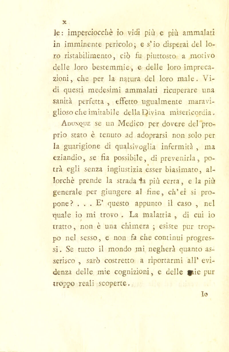 le: impercioccliè io vidi più e più ammalati in imminente pericolo; e s’io disperai del lo- ro ristabilimento, ciò fu piuttosto a motivo delle loro bestemmie, e delle loro impreca- zioni, che per la natura del loro male. Vi- di questi medesimi ammalati ricuperare una sanità perfetta , effetto ugualmente maravi- glioso che imitabile della Divina misericordia. Adunque se un Medico per dovere del pro- prio stato è tenuto ad adoprarsi non solo per la guarigione di qualsivoglia infermità , ma eziandio, se fia possibile, di prevenirla, po- trà egli senza ingiustizia esser biasimato, al- lorché prende la strada ta più certa, e la più generale per giungere al fine, ch’ei si pro- pone? ... E’ questo appunto il caso , nel quale io mi trovo . La malattia , di cui io tratto, non è una chimera ; esiste pur trop- po nel sesso, e non fa che continui progres- si . Se tutto il mondo mi negherà quanto as- serisco , sarò costretto a riportarmi all’ evi- denza delie mie cognizioni, e delle |piie pur troppo reali scoperte.