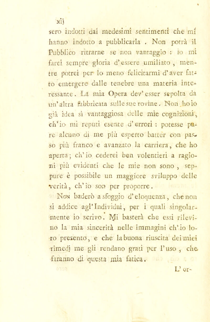 sei'o indotti dai medesimi sentimenti che mi hanno indotto a pubblicarla . Non potrà il Pubblico ritrarne se non vantaggio : io mi hirei sempre gloria d’essere umiliato , men- tre potrei per lo meno felicitarmi d’aver fat- to emergere dalle tenebre una materia inte- ressante . La mia Opera dev’ esser sepolta da un’ altra fabbricata sulle sue rovine, Non. ho io già idea sì vantaggiosa delle mie cognizioni, ch’io mi reputi esente d’errori : potesse pu- re alcuno di me più esperto batter con pas» so più franco e avanzato la carriera, che ho aperta ; eh’ io cederei ben volentieri a ragio- ni più evidenti che le mie non sono , sep- pure è possibile un maggiore sviluppo delle verità, eh’ io son per proporre. Nom baderò a sfoggio d’eloquenza, che non si addice agl’individui, per i quali singoiar- mente io scrivo, hji basterà che essi rilevi- no la mia sincerità nelle immagini ch’io lo- ro presento, e che la buona riuscita dei miei rimedi me gli rendano grati per l’uso , che faranno di questa mia fatica. L’ or-