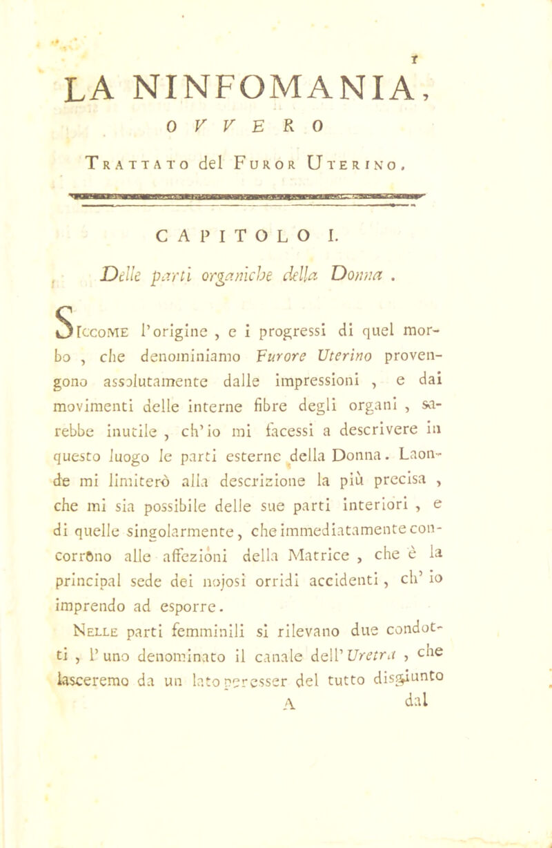 T la ninfomania, OVVERO Trattato del Furor Uterino, CAPITOLO 1. j Delle parti organiche della Donna . SlecoME l’origine , e i progressi di quel mor- bo , che denominiamo Eurore Uterino proven- gono assalutamente dalie impressioni , e dai movimenti delle interne fibre degli organi , sa- rebbe inutile , ch’io mi tacessi a descrivere in questo luogo le parti esterne della Donna. Laon- de mi limiterò alia descrizione la più precisa , che mi sia possibile delle sue parti interiori , e di quelle singolarmente, che immediatamente con- corrano alle affezióni della Matrice , che è la Principal sede del aojosi orridi accidenti, eh’ io imprendo ad esporre. Nelle parti femminili si rilevano due condot- ti , 1’ uno denominato il canale dell’ Uretra , iasceremo da un latopercsser del tutto disf^unto A dal