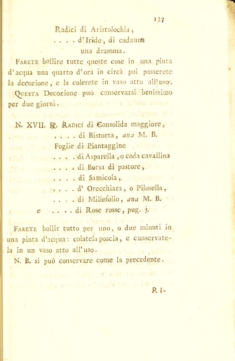 >37 Radici di Aristolochia, .... d’iride, di cadauna una dramma. Farete bollire tutte queste cose in una pinta d’acqua una quarto d’ora in circa poi passerete la decozione, e la colerete in vaso atto all’uso. Questa Decozione può censervarsi benissimo per due giorni. N. XVII. RI. Radici di Consolida maggiore ^ . . . . di Bistorta, ana M. B. Foglie di- Eiantaggine .. . .'di Asparella , 0 coda cavallina .... di Borsa di pastore, . . . .di Samicola,. . . . . d’ Oreechiara, o Pilosella, . . . .di Millefolio, ana M. B. e .... di Rose rosse, pug. j. Farete bollir tutto per uno, o due minuti in una pinta d’acqua: colatela poscia, e conservate^ la in un vaso atto all’uso. N. B. si può conservare come la precedente. R I^