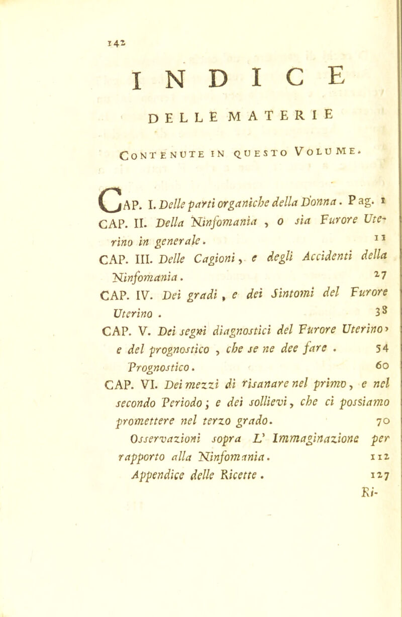 i4i indice delle materie Contenute in questo Volume. (^AP. l. Delle paì’ti organiche della Donna. Pag. * CAP. II. Della Wnfomanta , o sia Furore Ute- rino in generale. CAP. III. Delle Cagioni, e degli Accidenti della Kinfomania. ^7 CAP. IV. Dei gradi, e dei Sintomi del Furore Uterino . 3 S CAP. V. Dei segni diagnostici del Furore Uterino > e del prognostico , che se ne dee fare . 54 Vrognostico. CAP. VI. Dei mezzi di risanare nel primo, c nel secondo Verìodo ; e dei sollievi, che ci possiamo promettere nel terzo grado. 70 Osservazioni sopra V Immaginazione per rapporto alla Kinfomania. 112 Appendice delle Micette. 117 Ri-