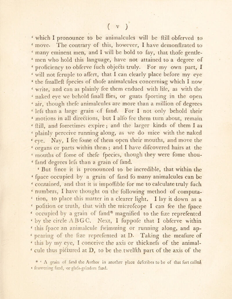 I * which I pronounce to be animalcules will be Hill obferved to 4 move. The contrary of this, however, I have demonftrated to c many eminent men, and I will be bold to fay, that thofe gentle- * men who hold this language, have not attained to a degree of 4 proficiency to obferve fuch objefts truly. For my own part, I * will not fcruple to affert, that I can clearly place before my eye € the fmalleft fpecies of thofe animalcules concerning which I now * write, and can as plainly fee them endued with life, as with the * naked eye we behold fmall flies, or gnats fporting in the open £ air, though thefe animalcules are more than a million of degrees * iefs than a large grain of fand. For I not only behold their 4 motions in all directions, but I alfo fee them turn about, remain 4 Hill, and fometimes expire ; and the larger kinds of them I as c plainly perceive running along, as we do mice with the naked 4 eye. Nay, I fee fome of them open their mouths, and move the 4 organs or parts within them ; and I have difcovered hairs at the 5 mouths of fome of thefe fpecies, though they were fome thou- é fand degrees lefs than a grain of fand. 4 But fince it is pronounced to be incredible, that within the 4 fpace occupied by a grain of fand fo many animalcules can be 4 contained, and that it is impoffible for me to calculate truly fuch 4 numbers, I have thought on the following method of computa- 4 tion, to place this matter in a clearer light. I lay it down as a 4 pofition or truth, that with the microfcope I can fee the fpace 4 occupied by a grain of fand* magnified to the fize reprefented 4 by the circle ABGC. Next, 1 fuppofe that I obferve within c this fpace an animalcule fwimming or running along, and ap- 4 pearing of the fize reprefented at 13. Taking the meafure of 4 this by my eye, I conceive the axis or thicknefs of the animal- * cine thus piftured at D, to be the twelfth part of the axis of the * 4 A grain of land the Author in another place describes to be of that fort called * {cowering fand, or glafs-grinders fand.