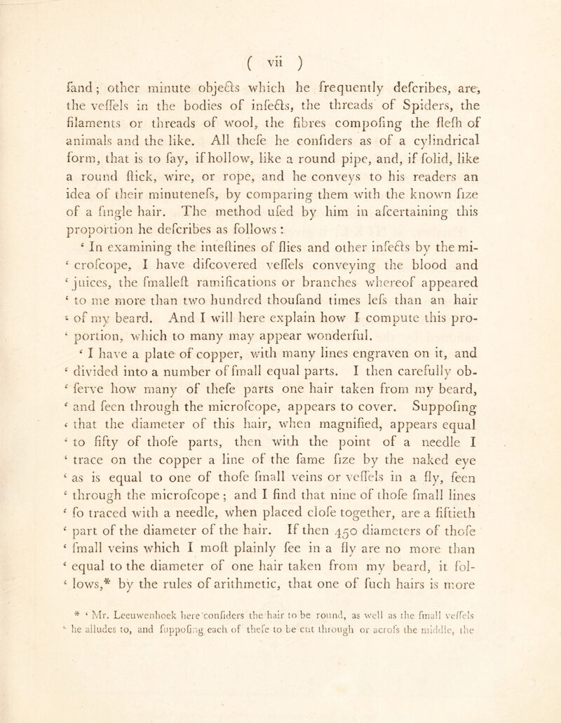 (and; other minute objects which he frequently defcribes, are, the veffels in the bodies of infefts* the threads of Spiders, the filaments or threads of wool, the fibres compofing the flefh of animals and the like. All thefe he confiders as of a cylindrical form, that is to fay, if hollow, like a round pipe, and, if folid, like a round flick, wire, or rope, and he conveys to his readers an idea of their minutenefs, by comparing them with the known fize of a fmgle hair. The method rued by him in afcertaining this proportion he defcribes as follows: 4 In examining the inteftines of flies and other infefts by the mi- 4 crofcope, I have difcovered veffels conveying the blood and 4 juices, the fmalleft ramifications or branches whereof appeared 4 to me more than two hundred thoufand times lefs than an hair • of my beard. And I will here explain how I compute this pro- 4 portion, which to many may appear wonderful. 4 I have a plate of copper, with many lines engraven on it, and 4 divided into a number of final! equal parts. I then carefully ob- * ferve how many of thefe parts one hair taken from my beard, 4 and feen through the microfcope, appears to cover. Suppofmg < that the diameter of this hair, when magnified, appears equal 4 to fifty of thofe parts, then with the point of a needle I 4 trace on the copper a line of the fame fize by the naked eye 4 as is equal to one of thofe final 1 veins or veffels in a fly, feen 4 through the microfcope ; and I find that nine of thofe fmall lines 4 fo traced with a needle, when placed clofe together, are a fiftieth 4 part of the diameter of the hair. If then 450 diameters of thofe 4 fmall veins which I molt plainly fee in a fly are no more than 4 equal to the diameter of one hair taken from my beard, it fol- 4 lows,*' by the rules of arithmetic, that one of fuch hairs is more * 4 Mr. Leeuwenhoek here confiders the hair to be round, as well as the fmall veffels he alludes to, and fupp.ofing each of thefe to be cut through or acrofs the middle, the