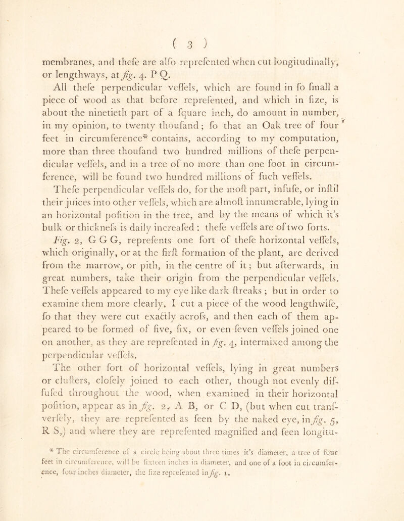 membranes, and tliefe are alfo represented when cut longitudinally, or lengthways, at fig. 4. P Q. All thefe perpendicular veffels, which are found in fo fmall a piece of wood as that before reprefented, and which in fize, is about the ninetieth part of a fquare inch, do amount in number, in my opinion, to twenty thoufand; fo that an Oak tree of four feet in circumference* contains, according to my computation, more than three thoufand two hundred millions of thefe perpen- dicular veffels, and in a tree of no more than one foot in circum- ference, will be found two hundred millions of fuch veffels. Thefe perpendicular veffels do, for the mod part, infufe, or inftil their juices into other veffels, which are almoft innumerable, lying in an horizontal pofition in the tree, and by the means of which it’s bulk or thicknefs is daily increafed : thefe veffels are of two forts. Fig. 2, G G G, reprefents one fort of thefe horizontal veffels, which originally, or at the firft formation of the plant, are derived from the marrow, or pith, in the centre of it; but afterwards, in great numbers, take their origin from the perpendicular veffels, Thefe veffels appeared to my eye like dark breaks; but in order to examine them more clearly, I cut a piece of the wood lengthwife, fo that they were cut exaéfly acrofs, and then each of them ap- peared to be formed of five, fix, or even feven veffels joined one on another, as they are reprefented in fig. 4, intermixed among the p e r p e n d i c u 1 a r v e f fe 1 s. The other fort of horizontal veffels, lying in great numbers or clutters, clofely joined to each other, though not evenly dif- fufed throughout the wood, when examined in their horizontal pofition, appear as in fig. 2, A B, or C D, (but when cut tranf- verfely, they are reprefented as feen by the naked eye, in fig. 5, R S,j and where they are reprefented magnified and feen longitu- * The circumference of a circle being about three times it’s diameter, a tree of four feet in circumference, will he fixteen inches in diameter, and one of a foot in circumfer- mice, lour inches diameter, the fize reprefented in jig. 1.