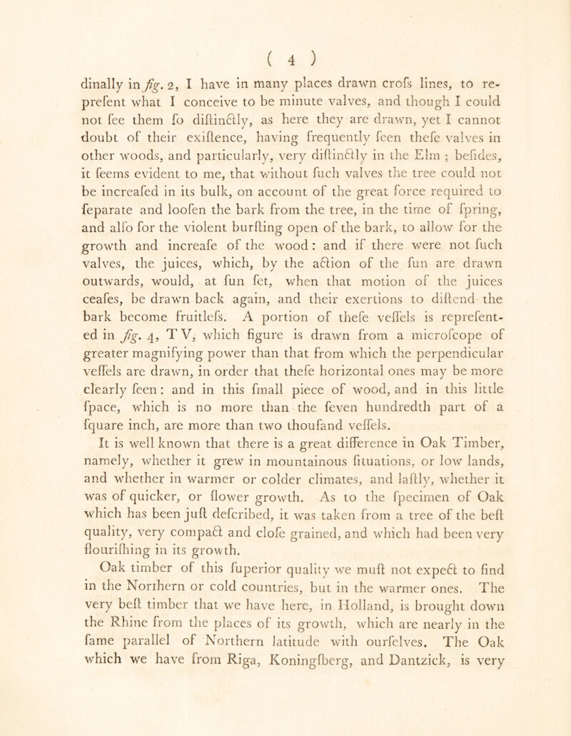 dinally in fig. 2, I have in many places drawn crofs lines, to re- prefent what I conceive to be minute valves, and though I could not fee them fo diftinftly, as here they are drawn, yet I cannot doubt of their exiftence, having frequently feen thefe valves in other woods, and particularly, very diftinflly in the Elm ; befides, it feems evident to me, that without ftich valves the tree could not be increafed in its bulk, on account of the great force required to feparate and loofen the bark from the tree, in the time of fpring, and alfo for the violent burfting open of the bark, to allow for the growth and increafe of the wood : and if there were not fuch valves, the juices, which, by the aftion of the fun are drawn outwards, would, at fun fet, when that motion of the juices ceafes, be drawn back again, and their exertions to diftend the bark become fruitlefs. A portion of thefe veffels is reprefent- ed in fig. 4, TV, which figure is drawn from a microfcope of greater magnifying power than that from which the perpendicular veffels are drawn, in order that thefe horizontal ones may be more clearly feen : and in this fmall piece of wood, and in this little fpace, which is no more than the feven hundredth part of a fquare inch, are more than two thou fand veffels. It is well known that there is a great difference in Oak Timber, namely, whether it grew in mountainous fituations, or low lands, and whether in warmer or colder climates, and laftly, whether it was of quicker, or flower growth. As to the fpecimen of Oak which has been juft defcribed, it was taken from a tree of the beft quality, very compari; and clofe grained, and which had been very flourifhing in its growth. Oak timber of this fuperior quality we muft not expeft to find in the Northern or cold countries, but in the warmer ones. The very beft timber that we have here, in Holland, is brought down the Rhine from the places of its growth, which are nearly in the fame parallel of Northern latitude with ourfelves. The Oak which we have from Riga, Koningfberg, and Dantzick, is very