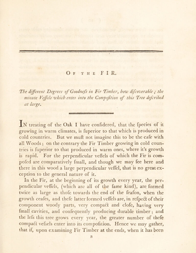 Of the FIR, The different Degrees of Goodnefs in Fir Timber ^ how difcoverable ; the minute Vejffels which entei into the Compoftion of this Tree dejcnbed at large. In treating of the Oak I have confidered, that the fpecies of it growing,in warm climates, is fuperior to that which is produced in cold countries. But we muft not imagine this to be the cafe with o all Woods ; on the contrary the Fir Timber growing in cold coun- tries is fuperior to that produced in warm ones, where it’s growth is rapid. For the perpendicular veflels of which the Fir is com- pofed are comparatively fmall, and though we may fee here and there in this wood a large perpendicular veffel, that is no great ex« ception to the general nature of it. In the Fir, at the beginning of its growth every year, the per- pendicular veffels, (which are all of the fame kind), are formed twice as large as thofe towards the end of the feafon, when the growth ceafes, and thefe latter formed veflels are, in refpeft of their component woody parts, very compafi and clofe, having very fmall cavities, and confequently producing durable timber ; and the lefs this tree grows every year, the greater number of thefe compaft vefsels enter into its competition. Hence we may gather, that if, upon examining Fir Timber at the ends, when it has been
