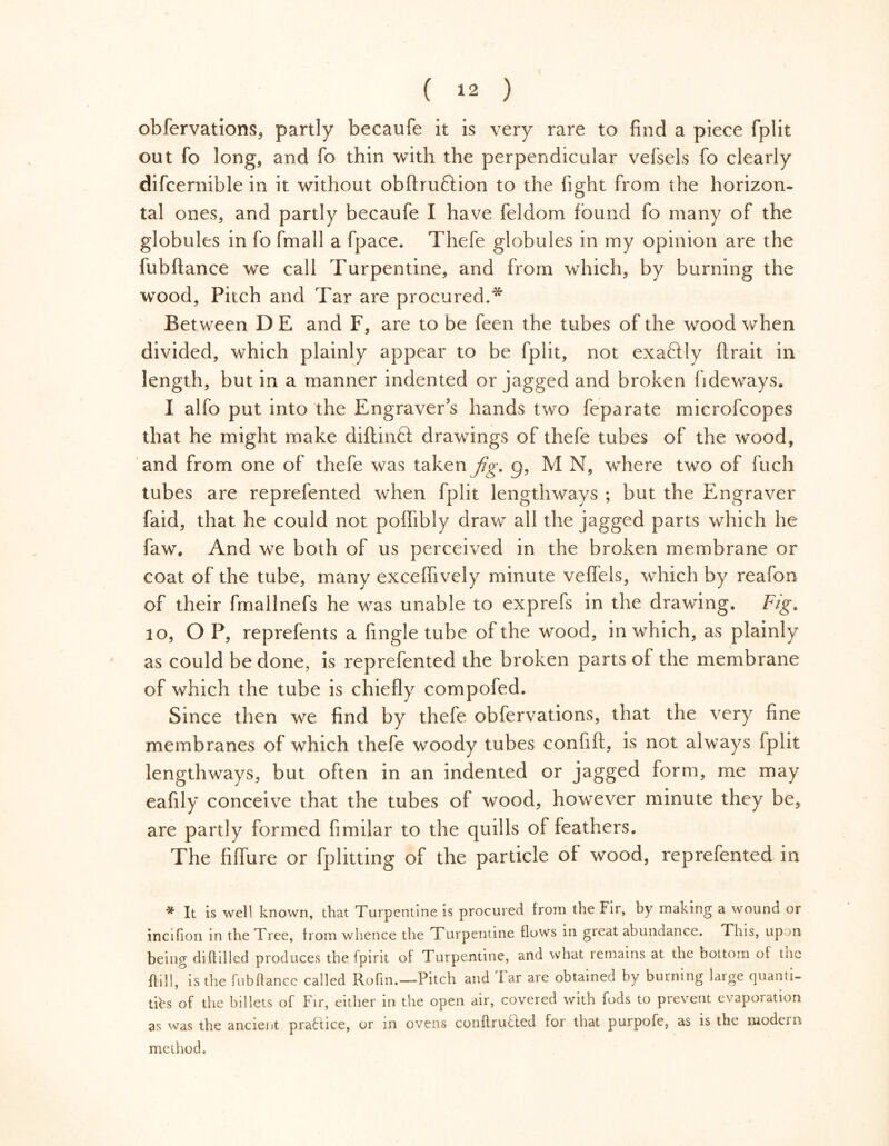 obfervations, partly becaufe it is very rare to find a piece fplit out fo long, and fo thin with the perpendicular vefsels fo clearly difcernible in it without obftru&ion to the fight from the horizon- tal ones, and partly becaufe I have feldom found fo many of the globules in fo fmall a fpace. Thefe globules in my opinion are the fubftance we call Turpentine, and from which, by burning the wood. Pitch and Tar are procured.^ Bet ween D E and F, are to be feen the tubes of the wood when divided, which plainly appear to be fplit, not exaftly ftrait in length, but in a manner indented or jagged and broken fideways. I alfo put into the Engraver’s hands two feparate microfcopes that he might make diftinft drawings of thefe tubes of the wood, and from one of thefe was taken jig. g, M N, where two of fuch tubes are reprefented when fplit lengthways ; but the Engraver faid, that he could not poflibly draw all the jagged parts which he faw. And we both of us perceived in the broken membrane or coat of the tube, many excefiively minute veflels, which by reafon of their fmallnefs he was unable to exprefs in the drawing. Fig. 10, OP, reprefents a fingle tube of the wood, in which, as plainly as could be done, is reprefented the broken parts ot the membrane of which the tube is chiefly compofed. Since then we find by thefe obfervations, that the very fine membranes of which thefe woody tubes confifi, is not always fplit lengthways, but often in an indented or jagged form, me may eafily conceive that the tubes of wood, however minute they be, are partly formed fimilar to the quills of feathers. The fiflure or fplitting of the particle of wood, reprefented in * It is well known, that Turpentine is procured from the Fir, by making a wound or incifion in the Tree, from whence the Turpentine flows in great abundance. This, upon being diftilled produces the fpirit of Turpentine, and what remains at the bottom of the ftill, is the fubftance called Rofin.—Pitch and Tar are obtained by burning large quanti- ties of the billets of Fir, either in the open air, covered with fods to prevent evaporation as was the ancient pra6Iice, or in ovens conftruded for that purpofe, as is the modern method.