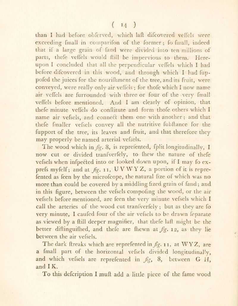 than I had before obferved, which lafl difcovered veffels were exceeding frnall in cornparifon of the former ; fo final!, indeed that if a large grain of fand were divided into ten millions of parts, thefe veffels would hill be impervious to them. Here- upon I concluded that all the perpendicular veffels which I had before difcovered in this wood, and through which 1 had Hip- po fed the juices for the nourifhment of the tree, audits fruit, were conveyed, were really only air veffels ; for thofe which I now name air veffels are furrounded with three or four of the very fmall veffels before mentioned. And I am clearly of opinion, that thefe minute veffels do conftitute and form thofe others which I name air vefsels, and conned them one with another ; and that thefe fmaller vefsels convey all the nutritive fubftance for the fupport of the tree, its leaves and fruit, and that therefore they may properly be named arterial vefsels. The wood which in Jig. 8, is reprefented, fplit longitudinally, I now cut or divided tranfverfely, to (hew the nature of thefe vefsels when infpefted into or looked down upon, if I may fo ex- prefs myfelf; and at Jig. 11, UVWYZ, a portion of it is repre- fented as feen by the microfcope, the natural fize of which was no more than could be covered by a middling fized grain of fand ; and in this figure, between the vefsels compofing the wood, or the air vefsels before mentioned, are feen the very minute vefsels which I call the arteries of the wood cut tranfverfely ; but as they are fo very minute, I caufed four of the air vefsels to be drawn feparate as viewed by a ftill deeper magnifier, that thefe laft might be the better diflinguifhed, and thefe are (hewn at Jig. 12, as they lie between the air vefsels. The dark ftreaks which are reprefented in Jig. 11, at WYZ, are a fmall part of the horizontal vefsels divided longitudinally, and which vefsels are reprefented in Jig, 8, between G H, and I K. To this defcription I mull add a little piece of the fame wood