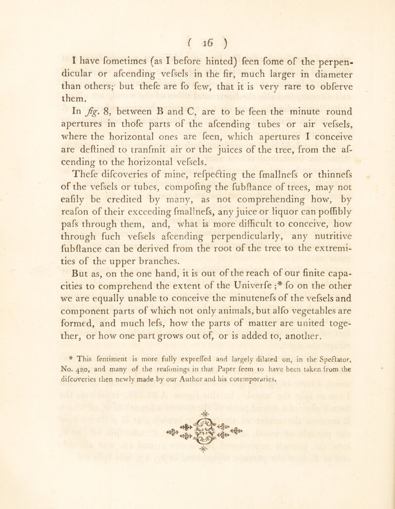 I have fometimes (as I before hinted) feen fome of the perpen- dicular or afcending vefsels in the fir, much larger in diameter than others;' but thefe are fo few, that it is very rare to obferve them. In Jig. 8, between B and C, are to be feen the minute round apertures in thofe parts of the afcending tubes or air vefsels, where the horizontal ones are feen, which apertures I conceive are deftined to tranfmit air or the juices of the tree, from the af- cending to the horizontal vefsels. Thefe difcoveries of mine, refpe&ing the fmallnefs or thinnefs of the vefsels or tubes, compofing the fubffance of trees, may not eafily be credited by many, as not comprehending how, by reafon of their exceeding fmalinefs, any juice or liquor can poffibly pafs through them, and, what is more difficult to conceive, how through fuch vefsels afcending perpendicularly, any nutritive fubftance can be derived from the root of the tree to the extremi- ties of the upper branches. But as, on the one hand, it is out of the reach of our finite capa- cities to comprehend the extent of the Univerfe ;* fo on the other we are equally unable to conceive the minutenefs of the vefsels and component parts of which not only animals, but alfo vegetables are formed, and much lefs, how the parts of matter are united toge- ther, or how one part grows out of, or is added to, another. * This fentiment is more fully expreffed and largely dilated on, in the Spectator, No. 420, and many of the reafonings in that Paper feem to have been taken from the difcoveries then newly made by our Author and his cotemporaries.