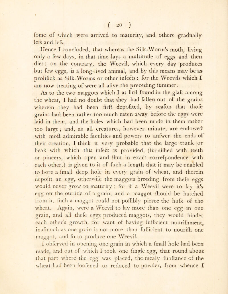 t ( 2° ) lome of which were arrived to maturity, and others gradually lefs and lefs. Hence I concluded, that whereas the Silk-Worm?s moth, living only a few days, in that time lays a multitude of eggs and then dies : on the contrary, the Weevil, which every day produces but few eggs, is a long-lived animal, and by this means may be as prolifick as Silk-Worms or other infefts : for the Weevils which I am now treating of were all alive the preceding fummer. As to the two maggots which I at firfl: found in the glafs among the wheat, I had no doubt that they had fallen out of the grains wherein they had been firft depofited, by reafon that thofe grains had been rather too much eaten away before the eggs were laid in them, and the holes which had been made in them rather too large ; and, as all creatures, however minute, are endowed with moil admirable faculties and powers to anfwer the ends of their creation, I think it very probable that the large trunk or beak with which this infecl is provided, (furnifhed with teeth or pincers, which open and fhut in exaft correfpondence with each other,) is given to it of fuch a length that it may be enabled to bore a fmall deep hole in every grain of wheat, and therein depofit an egg, otherwife the maggots breeding from thefe eggs would never grow to maturity: for if a Weevil were to lay it's egg on the outfide of a grain, and a maggot ffiould be hatched from ii, fuch a maggot could not pofhbly pierce the hufk of the wheat. Again, were a Weevil to lay more than one egg in one grain, and all thefe eggs produced maggots, they would hinder each others growth, for want of having fufficient nourishment^ inafmueh as one grain is not more than fufficient to nouriffi one maggot, and fo to produce one Weevil. I obferved in opening one grain in which a fmall hole had been made, and out of which I took one fingle egg, that round about that part where the egg was placed, the mealy fubftance of the wheat had been loofened or reduced to powder, from whence I