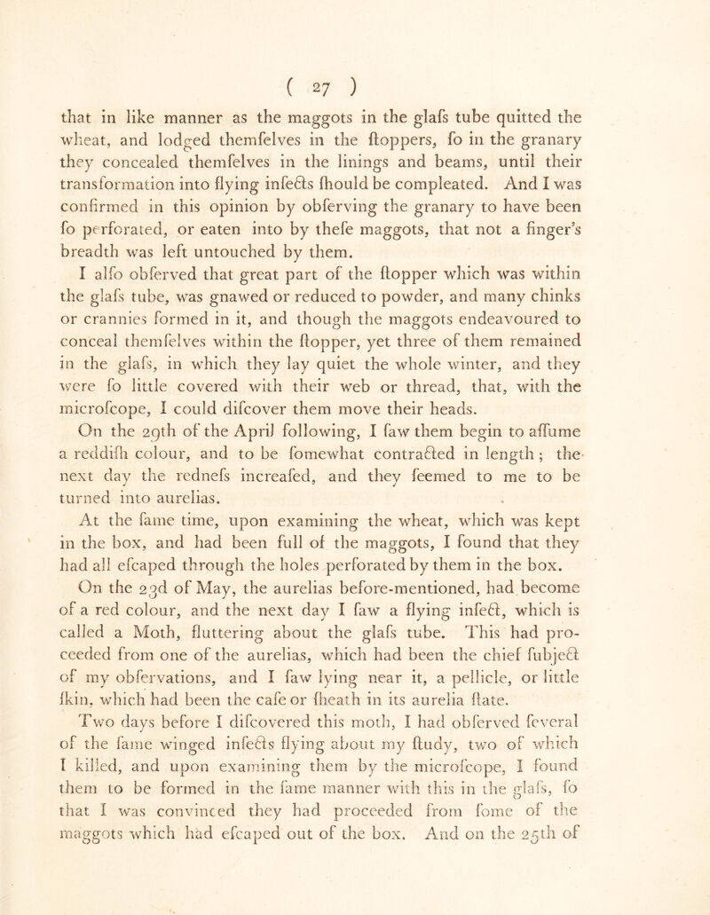 that in like manner as the maggots in the glafs tube quitted the wheat, and lodged themfelves in the floppers, fo in the granary they concealed themfelves in the linings and beams, until their transformation into flying infefts fliould be compleated. And 1 was confirmed in this opinion by obferving the granary to have been fo perforated, or eaten into by thefe maggots, that not a finger s breadth was left untouched by them. I alfo obferved that great part of the hopper which was within the glafs tube, was gnawed or reduced to powder, and many chinks or crannies formed in it, and though the maggots endeavoured to conceal themfelves within the flopper, yet three of them remained in the glafs, in which they lay quiet the whole winter, and they were fo little covered with their web or thread, that, with the microfcope, I could difcover them move their heads. On the 29th of the April following, I faw them begin to affume a reddifn colour, and to be fomewhat contracted in length ; the next day the rednefs increafed, and they feemed to me to be turned into aurelias. At the fame time, upon examining the wheat, which was kept in the box, and had been full of the maggots, I found that they had all efcaped through the holes perforated by them in the box. On the 23d of May, the aurelias before-mentioned, had become of a red colour, and the next day I faw a flying infeCl, which is called a Moth, fluttering about the glafs tube. This had pro- ceeded from one of the aurelias, which had been the chief fubjeCl of my obfervations, and I faw lying near it, a pellicle, or little fkin, which had been the cafe or (heath in its aurelia flate. Two days before I difcovered this moth, I had obferved feveral of the fame winged infeCts flying about my ftudy, two of which I killed, and upon examining them by the microfcope, I found them to be formed in the fame manner with this in the glafs, lo that I was convinced they had proceeded from fome of the maggots which had efcaped out of the box. And on the 25th of