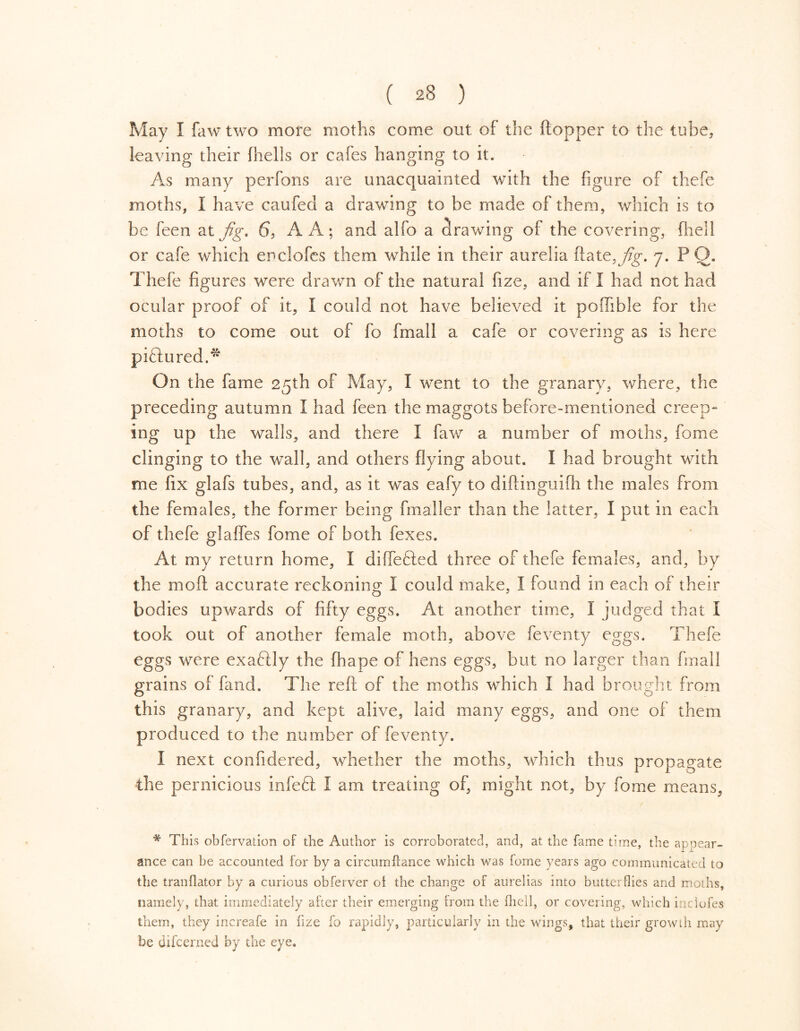 May I fawtwo more moths come out of the (topper to the tube, leaving their (hells or cafes hanging to it. As many perfons are unacquainted with the figure of thefe moths, I have caufecl a drawing to be made of them, which is to be feen at fig. 6, A A; and alfo a drawing of the covering, {hell or cafe which enclofes them while in their aurelia flate, jig. 7. PO. Thefe figures were drawn of the natural fize, and if I had not had ocular proof of it, I could not have believed it poffible for the moths to come out of fo fmall a cafe or covering as is here pi&ured.* On the fame 25th of May, I went to the granary, where, the preceding autumn I had feen the maggots before-mentioned creep- ing up the walls, and there I faw a number of moths, fome clinging to the wall, and others flying about. I had brought with me fix glafs tubes, and, as it was eafy to diflinguifh the males from the females, the former being (mailer than the latter, I put in each of thefe glafles fome of both fexes. At my return home, I diflefted three of thefe females, and, by the mod accurate reckoning I could make, I found in each of their bodies upwards of fifty eggs. At another time, I judged that I took out of another female moth, above feventy eggs. Thefe eggs were exaftly the fhape of hens eggs, but no larger than final! grains of fand. The reft of the moths which I had brought from this granary, and kept alive, laid many eggs, and one of them produced to the number of feventy. I next confidered, whether the moths, which thus propagate the pernicious infeót I am treating of, might not, by fome means, * This obfervation of the Author is corroborated, and, at the fame time, the appear- ance can he accounted for by a circumftance which was fome years ago communicated to the tranflator by a curious obferver oi the change of aurelias into butterflies and moths, namely, that immediately after their emerging trom the fhell, or covering, which indofes them, they increafe in fize fo rapidly, particularly in the wings, that their growth may be difcerned by the eye.