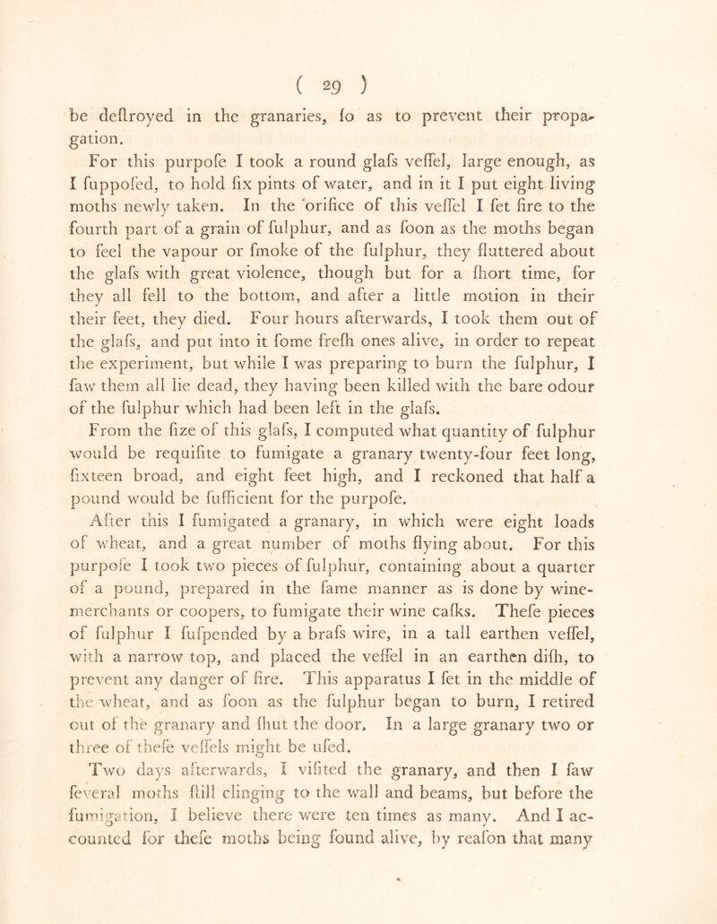 be deftroyed in the granaries, fo as to prevent their propa^ gation. For this purpofe I took a round glafs veffel, large enough, as I fuppofed, to hold fix pints of water, and in it I put eight living moths newly taken. In the orifice of this vefiel I fet fire to the fourth part of a grain of fulphur, and as foon as the moths began to feel the vapour or fin ok e of the fulphur, they fluttered about the glafs with great violence, though but for a fiiort time, for they all fell to the bottom, and after a little motion in their their feet, they died. Four hours afterwards, I took them out of the glafs, and put into it feme frefli ones alive, in order to repeat the experiment, but while I was preparing to burn the fulphur, 1 faw them all lie dead, they having been killed with the bare odour of the fulphur which had been left in the glafs. From the fize of this glafs, I computed what quantity of fulphur would be requifite to fumigate a granary twenty-four feet long, fixteen broad, and eight feet high, and I reckoned that half a pound would be fufficient for the purpofe. After this I fumigated a granary, in which were eight loads of wheat, and a great number of moths flying about. For this purpoie I took two pieces of fulphur, containing about a quarter of a pound, prepared in the fame manner as is done by wine» merchants or coopers, to fumigate their wine cafks. Thefe pieces of fulphur I fufpended by a brafs wire, in a tall earthen veflel, with a narrow top, and placed the veffel in an earthen difh, to prevent any danger of fire. This apparatus I fet in the middle of the wheat, and as foon as the fulphur began to burn, I retired out of the granary and (hut the door. In a large granary two or three of thefe veffels might be ufed. Two days afterwards, I vifited the granary, and then I faw feveral moths fill I clinging to the wall and beams, but before the fumigation, I believe there were ten times as many. And I ac» counted for thefe moths being found alive, by reafon that .many