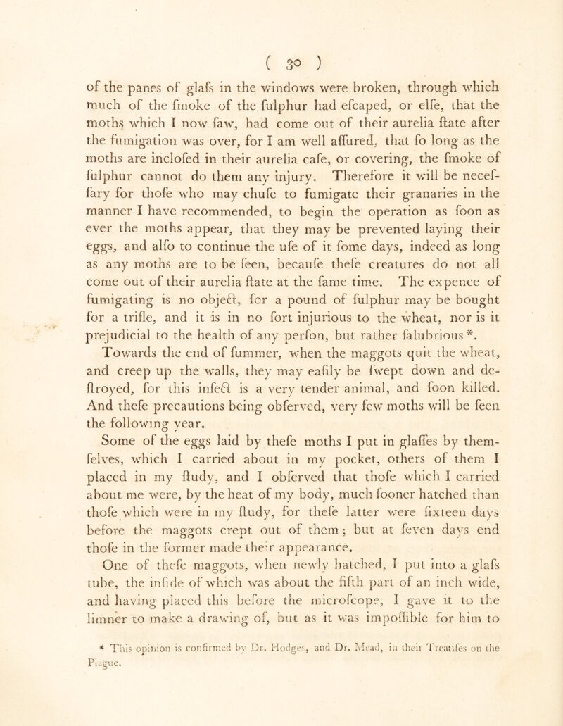 ( 3° ) of the panes of glafs in the windows were broken, through which much of the fmoke of the fulphur had efcaped, or elfe, that the moths which I now faw, had come out of their aurelia ftate after the fumigation was over, for I am well affured, that fo long as the moths are inclofed in their aurelia cafe, or covering, the fmoke of fulphur cannot do them any injury. Therefore it will be necef- fary for thofe who may chufe to fumigate their granaries in the manner I have recommended, to begin the operation as foon as ever the moths appear, that they may be prevented laying their eggs, and alfo to continue the ufe of it fome days, indeed as long as any moths are to be feen, becaufe thefe creatures do not all come out of their aurelia ftate at the fame time. The ex pence of fumigating is no objeft, for a pound of fulphur may be bought for a trifle, and it is in no fort injurious to the wheat, nor is it prejudicial to the health of any perfon, but rather falubrious*. Towards the end of fummer, when the maggots quit the wheat, and creep up the walls, they may eafiiy be fwept down and de- ft royed, for this in left is a very tender animal, and foon killed. And thefe precautions being obferved, very few moths will be feen the following year. Some of the eggs laid by thefe moths I put in glafles by them- felves, which I carried about in my pocket, others of them I placed in my ftudy, and I obferved that thofe which I carried about me were, by the heat of my body, much fooner hatched than thofe which were in my ftudy, for thefe latter were fix teen days before the maggots crept out of them ; but at feven days end thofe in the former made their appearance. One of thefe maggots, when newly hatched, I put into a glafs tube, the infide of which was about the fifth part of an inch wide, and having placed this before the microfcope, I gave it to the limner to make a drawing of, but as it was impofiible for him to # This opinion is confirmed by Dr. Hodges, and Dr. Mead, Plague. in their Trcatifes on the