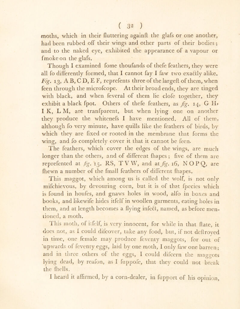 moths, which in their fluttering againff the glafs or one another, had been rubbed off their wings and other parts of their bodies; and to the naked eye, exhibited the appearance of a vapour or fmoke on the glafs. Though I examined fome thoufands of thefe feathers, they were all fo differently formed, that I cannot fay I faw two exaftly alike. Fig. 13, A B, C D, E F, reprefents three of the largeft of them, when feen through the microfcope. At their broad ends, they are tinged with black, and when feveral of them lie clofe together, they exhibit a black fpot. Others of thefe feathers, as fig. 14, G I K, L M, are tranfparent, but when lying one on another they produce the whitenefs I have mentioned. All of them, although fo very minute, have quills like the feathers of birds, by which they are fixed or rooted in the membrane that forms the wing, and fo completely cover it that it cannot be feen. The feathers, which cover the edges of the wings, are much longer than the others, and of different fhapes ; five of them are reprefented at fig. 13. RS, TVW, and at fig. 16, N O P O, are (hewn a number of the frnall feathers of different fhapes. This maggot, which among us is called the wolf, is not only mifchievous, by devouring corn, but it is of that fpecies which is found in houfes, and gnaws holes in wood, alfo in boxes and books, and likewife hides itfelf in woollen garments, eating holes in them, and at length becomes a flying infeft, named, as before men- tioned, a moth. This moth, of itfelf, is very innocent, for while in that flate, it does not, as I could difcover, take any food, but, if not deflroved in time, one female may produce feventy maggots, for out of 'upwards of feventy eggs, laid by one moth, I only faw one barren; and in three others of the eggs, I could difcern the maggots lying dead, by reafon, as I fuppofe, that they could not break the fhells. I heard it affirmed, by a corn-dealer, in fupport of his opinion,