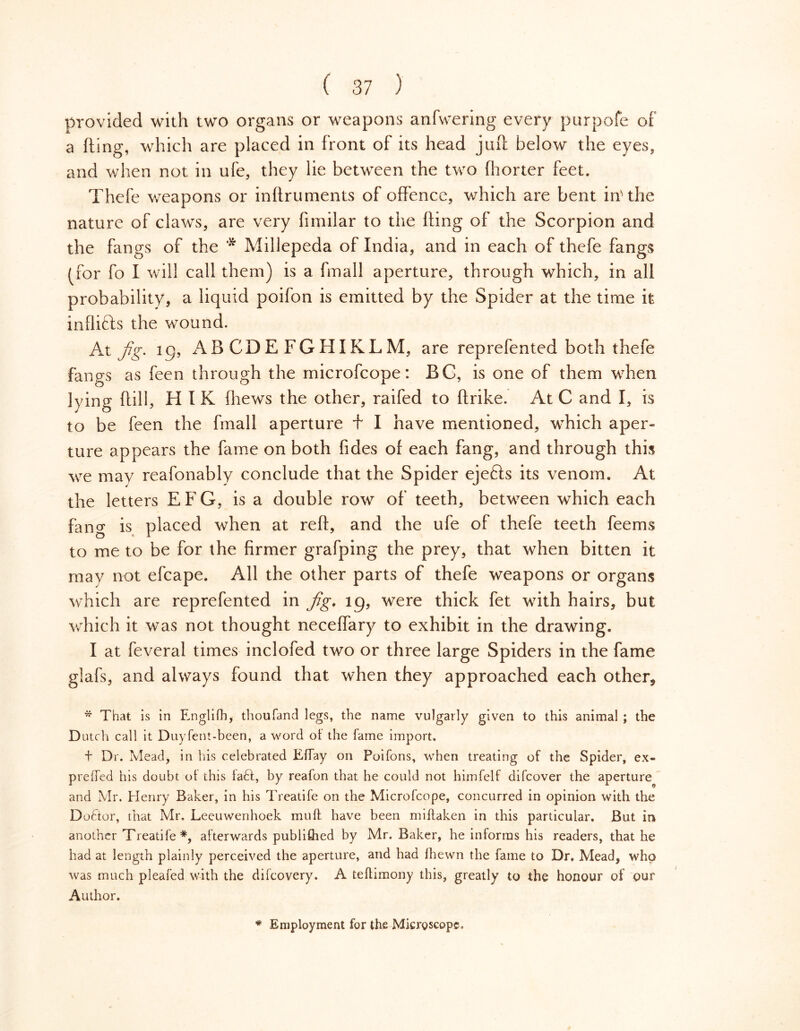 provided with two organs or weapons anfwering every purpofe of a fting, which are placed in front of its head juft below the eyes, and when not in ufe, they lie between the two fhorter feet. Thefe weapons or inftruments of offence, which are bent inuhe nature of claws, are very fimilar to the fting of the Scorpion and the fangs of the * Millepeda of India, and in each of thefe fangs (for fo I will call them) is a fmall aperture, through which, in all probability, a liquid poifon is emitted by the Spider at the time it inflicts the wound. At fig. ig, AB CDE FGHIKLM, are reprefented both thefe fangs as feen through the microfcope: BC, is one of them when lying ftill, H I K (hews the other, raifed to ftrike. At C and I, is to be feen the fmall aperture + I have mentioned, which aper- ture appears the fame on both fides ol each fang, and through this we may reafonably conclude that the Spider ejefts its venom. At the letters EFG, is a double row of teeth, between which each fang is placed when at reft, and the ufe of thefe teeth feems to me to be for the firmer grafping the prey, that when bitten it may not efcape. All the other parts of thefe weapons or organs which are reprefented in fig. ig, were thick fet with hairs, but which it was not thought neceffary to exhibit in the drawing. I at feveral times inclofed two or three large Spiders in the fame glafs, and always found that when they approached each other, * That is in Englifh, thoufand legs, the name vulgarly given to this animal ; the Dutch call it Duyfent-been, a word ol the fame import. + Dr. Mead, in his celebrated Effay on Poifons, when treating of the Spider, ex- preffed his doubt ol this fadt, by realon that he could not himfelf difcover the aperture and Mr. Henry Baker, in his Treatife on the Microfcope, concurred in opinion with the Dodtor, that Mr. Leeuwenhoek mull have been miftaken in this particular. But in another Treatife*, afterwards published by Mr. Baker, he informs his readers, that he had at length plainly perceived the aperture, and had Ihewn the fame to Dr, Mead, who was much pleafed with the difeovery. A teftimony this, greatly to the honour of our Author. * Employment for the Microscope.