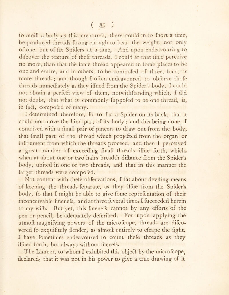 fo moift a body as this creature’s* there could in fo fhort a rime, be produced threads 11 rong enough to bear the weight, not only of one, but of fix Spiders at a time, And upon endeavouring to difcover the texture of thefe threads, I could at that time perceive no more, than that the fame thread appeared in feme places to be one and entire, and in others, to be compofed of three, four, or more threads; and though I often endeavoured to obferve thofe threads immediately as they ilfued from the Spider’s body, I could not obtain a perfeót view of them, notwithflanding which, I did not doubt, that what is commonly foppofed to be one thread, is, in faff, compofed of many. I determined therefore, fo to fix a Spider on its back, that it could not move the hind part of its body ; and this being done, I contrived with a frnall pair of pincers to draw out from the body, that fmall part of the thread which projected from the organ or inftrument from which the threads proceed, and then I perceived a great number of exceeding fmall threads iffue forth, which5 when at about one or two hairs breadth diftance from the Spider’s body, united in one or two threads, and that in this manner the larger threads were compofed. Not content with thefe obfervations, I fat about devifing means of keeping the threads feparate, as they iffue from the Spider s body, fo that I might be able to give forne reprefentation of their inconceivable finenefs, and at three feveral times I fucceeded herein to my wifh. But yet, this finenefs cannot by any efforts of the pen or pencil, be adequatelv deferibed. For upon applying the utmoft magnifying powers of the microfcope, threads are difeo- vered fo exquifitely flender, as almoft entirely to efcape the fight. I have fometimes endeavoured to count thefe threads as they iffued forth, but always without fuccefs* The Limner, to whom Ï exhibited this objeft by the microfcope^ declared? that it was not in his power to give a true drawing of it