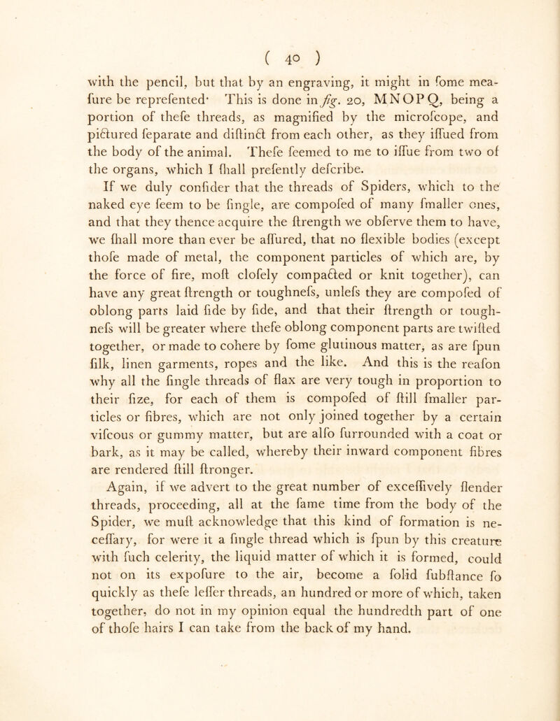 with the pencil, but that by an engraving, it might in Tome mea» fure be reprefented* This is done in fig. 20, MNOPO, being a portion of thefe threads, as magnified by the microfcope, and pictured feparate and diflinft from each other, as they iffued from the body of the animal. Thefe feemed to me to iflue from two of the organs, which I (hall prefently defcribe. If we duly confider that the threads of Spiders, which to the naked eye feem to be fingle, are compofed of many fmaller ones, and that they thence acquire the ftrength we obferve them to have, we fhall more than ever be affured, that no flexible bodies (except thofe made of metal, the component particles of which are, by the force of fire, moft clofely compared or knit together), can have any great ftrength or toughnefs, unlefs they are compofed of oblong parrs laid fide by fide, and that their ftrength or tough- nefs will be greater where thefe oblong component parts are twilled together, or made to cohere by fome glutinous matter, as are fpun filk, linen garments, ropes and the like. And this is the reafon why all the fingle threads of flax are very tough in proportion to their fize, for each of them is compofed of ftill fmaller par- ticles or fibres, which are not only joined together by a certain vifcous or gummy matter, but are alfo furrounded with a coat or bark, as it may be called, whereby their inward component fibres are rendered ftill ftronger. Again, if we advert to the great number of exceflively {lender threads, proceeding, all at the fame time from the body of the Spider, we muft acknowledge that this kind of formation is ne- ceflary, for were it a fingle thread which is fpun by this creature with fuch celerity, the liquid matter of which it is formed, could not on its expofure to the air, become a folid fubftance fo quickly as thefe leffer threads, an hundred or more of which, taken together, do not in my opinion equal the hundredth part of one of thofe hairs I can take from the back of my hand.