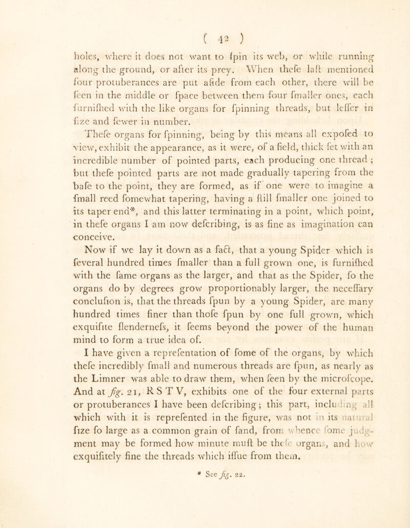 holes, where it does not want to {pin its web, or while running along the ground, or after its prey. When thefe lalt mentioned {’our protuberances are put a fide from each other, there will be feen in the middle or fpace between them four fmaller ones, each furnifhed with the like organs for fpinning threads, but leffer in fize and fewer in number. Thefe organs for fpinning, being by this means all cxDofed to view, exhibit the appearance, as it were, of afield, thick fet with an incredible number of pointed parts, each producing one thread ; but thefe pointed parts are not made gradually tapering from the bafe to the point, they are formed, as if one were to imagine a final! reed fomewhat tapering, having a frill fmaller one joined to its taper end1^, and this latter terminating in a point, wdnch point, in thefe organs 1 am now defcribing, is as fine as imagination can conceive. Now if we lay it down as a faft, that a young Spider which is feveral hundred times fmaller than a full grown one, is furnifhed with the fame organs as the larger, and that as the Spider, fo the organs do by degrees grow proportionably larger, the ne.ceffary conclufion is, that the threads fpun by a young Spider, are many hundred times finer than thofe fpun by one full grown, which exquifite flendernefs, it feems beyond the power of the human mind to form a true idea of. I have given a reprefentation of fome of the organs, by which thefe incredibly final! and numerous threads are fpun, as nearly as the Limner was able to draw them, when feen by the microfcope. And at fig. 21, RS TV, exhibits one of the four external parts or protuberances I have been defcribing; this part, including all which with it is reprefented in the figure, was not in its natural fize fo large as a common grain of fand, from whence ome judg- ment may be formed how minute muff be the fc organs, and how exquifitely fine the threads which ilfue from them. * See Jig. 22.