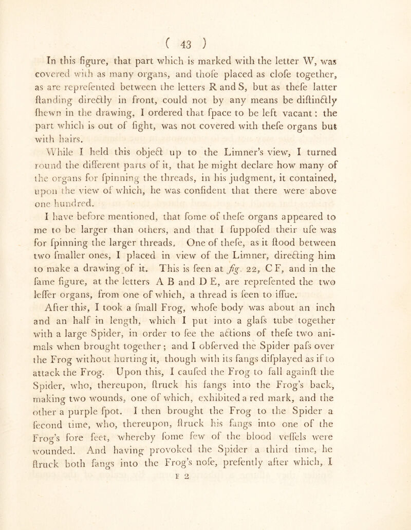 In this figure, that part which is marked with the letter W, was covered with as many organs, and thofe placed as clofe together, as are reprefented between the letters R and S, but as thefe latter handing direftly in front, could not by any means be diftinólly fhewn in the drawing, 1 ordered that (pace to be left vacant: the part which is out of light, was not covered with thefe organs but with hairs. While I held this object up to the Limner's view, I turned round the different parts of it, that he might declare how many of the organs for fpinning the threads, in his judgment, it contained, upon the view oi which, he was confident that there were above one hundred. I have before mentioned, that fome of thefe organs appeared to me to be larger than others, and that 1 fuppofed their ufe was for fpinning the larger threads* One of thefe, as it flood between two fmaller ones, I placed in view of the Limner, directing him to make a drawing of it. This is feen at fig, 22, C F, and in the fame figure, at the letters A B and D E, are reprefented the two leffer organs, from one of which, a thread is feen to iffue. After this, i took a fmall Frog, whofe body was about an inch and an half in length, which I put into a glafs tube together with a large Spider, in order to fee the aftions of thefe two ani- mals when brought together; and I obferved the Spider pafs over the Frog without hurting it, though with its fangs difplayed as if to attack the Frog. Upon this, I caufed the Frog to fall againfl the Spider, who, thereupon, (truck his fangs into the Frog’s back, making two wounds, one of which, exhibited a red mark, and the other a purple fpot. I then brought the Frog to the Spider a fecond time, who, thereupon, ftruck his fangs into one of the Frog’s fore feet, whereby fome few of the blood veffels were wounded. And having provoked the Spider a third time, he ftruck both fangs into the Frog’s nofe, prefently after which, I E 2