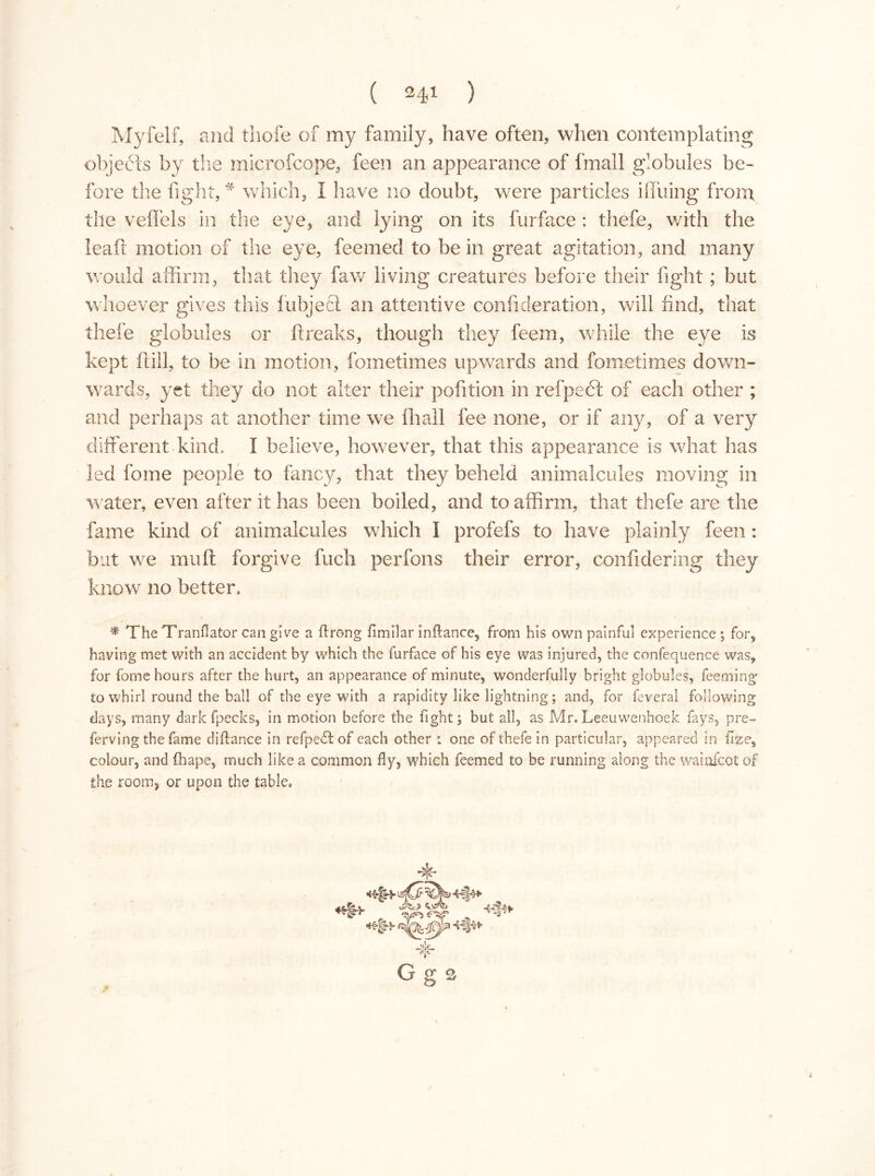 Myfelf, and thofe of my family, have often, when contemplating objects by the microfcope, feen an appearance of fmall globules be- fore the fight, * which, I have no doubt, were particles hiding from the veffels in the eye, and lying on its furface : thefe, v/ith the leaf! motion of the eye, feemed to be in great agitation, and many would affirm, that they faw living creatures before their fight ; but whoever gives this lubjecl an attentive confideration, will find, that thefe globules or breaks, though they feem, while the eye is kept ft ill, to be in motion, fometimes upwards and fometimes down- wards, yet they do not alter their pofition in refpehi of each other ; and perhaps at another time we fhall fee none, or if any, of a very different kind. I believe, however, that this appearance is what has led fome people to fancy, that they beheld animalcules moving in water, even after it has been boiled, and to affirm, that thefe are the fame kind of animalcules which I profefs to have plainly feen : but we muff: forgive fuch perfons their error, confidering they know no better. * The Tranfiator can give a (Long fimilar inftance, from his own painful experience ; for, having met with an accident by which the furface of his eye was injured, the confequence was, for fome hours after the hurt, an appearance of minute, wonderfully bright globules, Teeming to whirl round the ball of the eye with a rapidity like lightning; and, for feveral following days, many darkfpecks, in motion before the fight; but all, as Mr.Leeuwenhoek fays, pre- ferving the fame diflance in refpedt of each other : one of thefe in particular, appeared in fize5 colour, and fhape, much like a common fly, which feemed to be running along the wainfcot of the rooms or upon the table. + G g 2