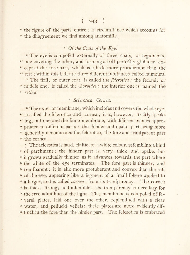 “ the figure of the parts entire; a circumftance which accounts for 44 the difagreement we find among anatomifts. 44 Of the Coats of the Eye. 44 The eye is compofed externally of three coats, or teguments, 44 one covering the other, and forming a ball perfectly globular, ex- 44 cept at the fore part, which is a little more protuberant than the 44 reft ; within this ball are three different fubftances called humours. 44 The firft, or outer coat, is called the fclerotica ; the fecond, or 44 middle one, is called the choroides; the interior one is named the 44 retina. 44 Sclerotica. Cornea. u The exterior membrane, which inclofesand covers the whole eye, 44 is called the fclerotica and cornea ; it is, however, ftrictly fpeak- 44 ing, but one and the fame membrane, with different names appro- 44 priated to different parts : the hinder and opake part being more 44 generally denominated the fclerotica, the fore and tranfparent part 44 the cornea. 44 The fclerotica is hard, elaftic, of a white colour, refembling a kind 44 of parchment; the hinder part is very thick and opake, but 44 it grows gradually thinner as it advances towards the part where 14 the white of the eye terminates. The fore part is thinner, and 44 tranfparent; it is alfo more protuberant and convex than the reft 44 of the eye, appearing like a legment of a fmall fphere applied to 44 a larger, and is called cornea, from its transparency. The cornea 54 is thick, ftrong, and infenfible; its tranfparency is neceflary for 44 the free admiffion of the light. This membrane is compofed offe- 44 verai plates, laid one over the other, replenifhed with a clear 44 water, and pellucid veffels; thele plates are more evidently diff 44 tindt in the fore than the hinder part. The fclerotica is embraced