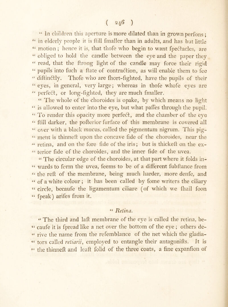 “ In children this aperture is more dilated than in grown perfons; “ in elderly people it is ftill fmaller than in adults, and has but little “ motion ; hence it is, that thofe who begin to want fpeélacles, are “ obliged to hold the candle between the eye and the paper they “ read, that the ftrong light of the candle may force their rigid “ pupils into fuch a ftate of contraction, as will enable them to fee “ diftinélly. Thofe who are fhort-fighted, have the pupils of their “eyes, in general, very large; whereas in thofe whole eyes are “ perfect, or long-lighted, they are much fmaller. “ The whole of the choroides is opake, by which means no light “ is allowed to enter into the eye, but what palles through the pupil. “ To render this opacity more perfeci, and the chamber of the eye “ ftill darker, the pofterior furface of this membrane is covered all “ over with a black mucus, called the pigmentum nigrum. This pig— “ ment is thinneft upon the concave fide of the choroides, near the ^ retina, and on the fore fide of the iris; but is thickeft on the ex~ terior fide of the choroides, and the inner fide of the uvea. “ The circular edge of the choroides, at that part where it folds in- “ wards to form the uvea, feems to be of a different fubftance from “ the reft of the membrane, being much harder, more denfe, and “ of a white colour ; it has been called by fome writers the ciliary “ circle, becaufe the ligamentum ciliare (of which we lhall foon 4t fpeak) arifes from it. “ Retina. cc The third and laft membrane of the eye is called the retina, be- <c caufe it is fpread like a net over the bottom of the eye ; others de~ « rive the name from the refemblance of the net which the gladia- “ tors called retiarii, employed to entangle their antagonifts. It is *< the thinneft and leaft folid of the three coats, a fine expanfion of