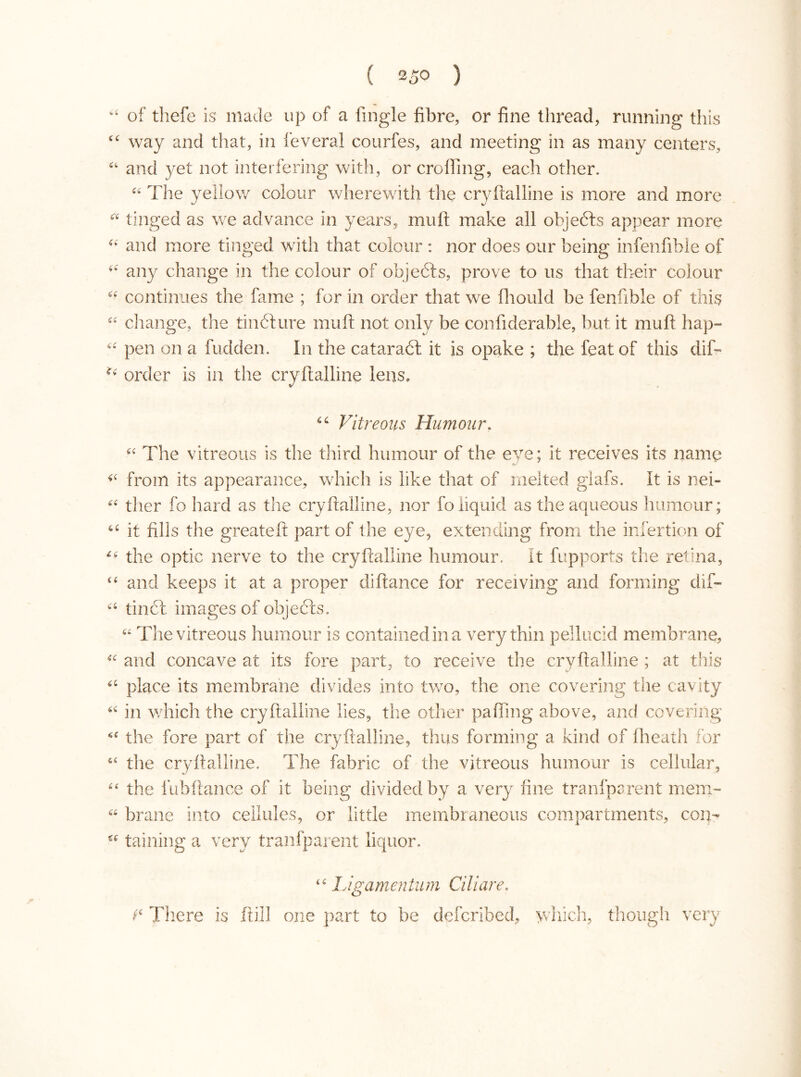 “ of thefe is made up of a fingle fibre, or fine thread, running this 44 way and that, in feveral courfes, and meeting in as many centers, 44 and yet not interfering with, or eroding, each other. 44 The yellow colour wherewith the 44 tinged as we advance in years, mu It make all objects appear more 44 and more tinged with that colour : nor does our being infenfible of 44 any change in the colour of objeóts, prove to us that their colour 44 continues the fame ; for in order that we fhould be fenfible of this 44 change, the tin 61 ure mu ft not only be confiderable, but it mu ft hap- 44 pen on a hidden. In the cataraót it is opake ; the feat of this dif- order is in the cryftalline lens. 44 Vitreous Humour. 44 The vitreous is the third humour of the eye; it receives its name 44 from its appearance, which is like that of melted glafs. It is nei- 44 ther fo hard as the cryftalline, nor fo liquid as the aqueous humour; 44 it fills the greateft part of the eye, extending from the infertion of 44 the optic nerve to the cryftalline humour. It fupports the retina, 44 and keeps it at a proper diftance for receiving and forming dif» 44 tinól images of objects, 44 The vitreous humour is contained in a very thin pellucid membrane, 44 and concave at its fore part, to receive the cryftalline ; at this 44 place its membrane divides into two, the one covering the cavity 44 in which the cryftalline lies, the other paffing above, and covering 44 the fore part of the cryftalline, thus forming a kind of flieath for 44 the cryftalline. The fabric of the vitreous humour is cellular, 44 the fubftance of it being divided by a very fine tranfparent mem- 44 brane into cellules, or little membraneous compartments, con- cc tabling a very tranfparent liquor. 44 Ligamentum Ciliare. There is ftill one part to be deferihed, y/hich, though very yftalline is more and more