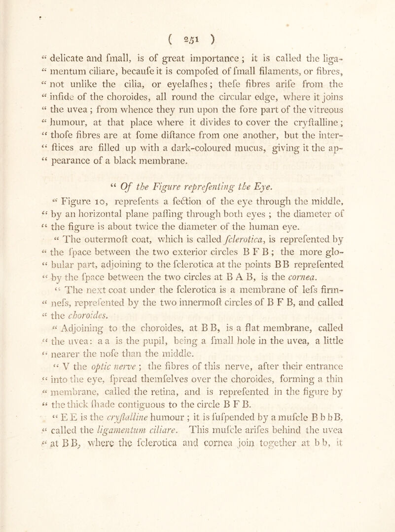 ££ delicate and fmall, is of great importance ; it is called the liga- ££ mentum ciliare, becaufeit is com poled of final) filaments, or fibres, ££ not unlike the cilia, or eyelafhes; thefe fibres arife from the ££ infide of the choroides, all round the circular edge, where it joins “ the uvea ; from whence they run upon the fore part of the vitreous “ humour, at that place where it divides to cover the cryftalline; ££ thofe fibres are at fome difiance from one another, but the inter- 4£ ftices are filled up with a dark-coloured mucus, giving it the ap- 44 pearance of a black membrane» 44 Of the Figure reprefenting the Eye. £l£ Figure 10, reprefents a fedtion of the eye through the middle, 4:4 by an horizontal plane palling through both eyes ; the diameter of ££ the figure is about twice the diameter of the human eye» ££ The outermoft coat, which is called fclerotica, is reprefented by ££ the fpace between the two exterior circles B F B ; the more glo- ££ bular part, adjoining to the fclerotica at the points BB reprefented “ by the fpace between the two circles at B A B, is the cornea. £4 The next coat under the fclerotica is a membrane of lefs firm- nefs, reprefented by the two innermoft circles of B F B, and called ££ the choroides. (( Adjoining to the choroides, at B B, is a fiat membrane, called “ the uvea: a a is the pupil, being a I’m all hole in the uvea, a little •££ nearer the nofe than the middle. “ V the optic nerve ; the fibres of this nerve, after their entrance ££ into the eye, fpread themfelves over the choroides, forming a thin « membrane, called the retina, and is reprefented in the figure by “ the thick lhade contiguous to the circle BFB. ££ E E is the cryftalline humour ; it is lufpended by a mufcle B b bB, ,«c called the ligamentum ciliare. This mufcle arifes behind the uvea at BB, where the fclerotica and cornea join together at bb, it