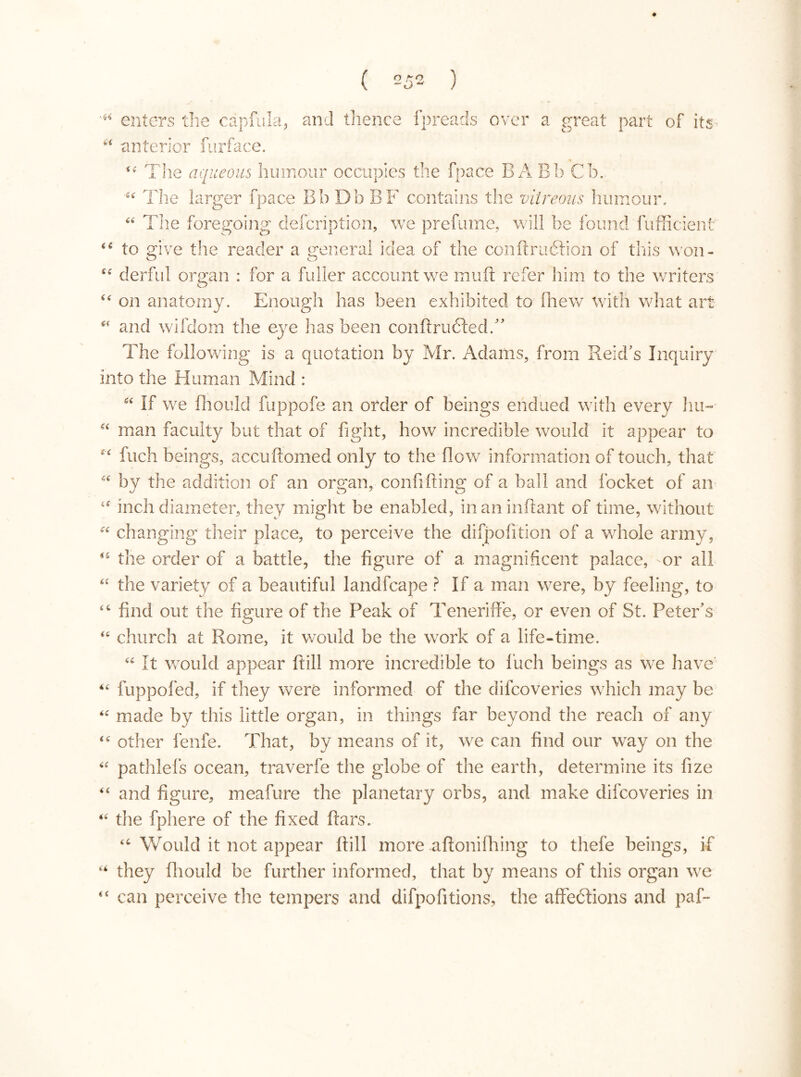 + ( 252 ) enters the capfula, and thence fpreads over a great part of its “ anterior furface. “ The aqueous humour occupies the fpace BA Bb Cb. The larger fpace Bb Db BF contains the vitreous humour, ££ The foregoing defcription, we prefume, will be found fufficient <é to give the reader a general idea of the conftruétion of this won- “ derful organ : for a fuller account we muft refer him to the writers <£ on anatomy. Enough has been exhibited to fhew with what art * and wilclom the eye has been condrudted. The following is a quotation by Mr. Adams, from Reid's Inquiry into the Human Mind : “ if we fhould fuppofe an order of beings endued with every hu- “ man faculty but that of fight, how incredible would it appear to c< fuch beings, accu domed only to the flow information of touch, that “ by the addition of an organ, confiding of a hall and focket of an <s inch diameter, they might be enabled, in an indant of time, without ££ changing their place, to perceive the difpofition of a whole army, the order of a battle, the figure of a magnificent palace, -or all “ the variety of a beautiful landfcape ? If a man were, by feeling, to “ find out the figure of the Peak of Teneriffe, or even of St. Peter's 4£ church at Rome, it would be the work of a life-time. ££ It would appear dill more incredible to fuch beings as we have *£ fuppofed, if they were informed of the dilcoveries which may be ££ made by this little organ, in things far beyond the reach of any ££ other fenfe. That, by means of it, we can find our way on the ££ pathlefs ocean, traverfe the globe of the earth, determine its fize “ and figure, meafure the planetary orbs, and make dilcoveries in “ the fphere of the fixed dars. “ Would it not appear dill more adonifhing to thefe beings, if “ they fhould be further informed, that by means of this organ we “ can perceive the tempers and difpofitions, the affedtions and paf-