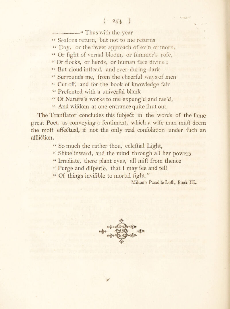 —— u Thus with the )/rear sc Seafons return, but not to me returns Day, or the fweet approach of evn or morn, u Or fight of vernal bloom, or fummer's rofe, “ Or flocks, or herds, or human face divine ; “ But cloud inftead, and ever-during dark cc Surrounds me, from the cheerful ways of men Cut off', and for the book of knowledge fair <£ Prefented with a univerfal blank Of Nature's works to me expung'd and ras'd , “ And wifdom at one entrance quite fluit out. The Tranflator concludes this fubjecf in the words of the fame great Poet, as conveying a fentiment, which a wife man muff deem the mofi effectual, if not the only real confolation under fuch an affliótion. “ So much the rather thou, celeftial Light, Shine inward, and the mind through all her powers Irradiate, there plant eyes, all miff from thence “ Purge and difperfe, that I may fee and tell “ Of things invifible to mortal fight; Milton’s Paradife Loft* Book III.