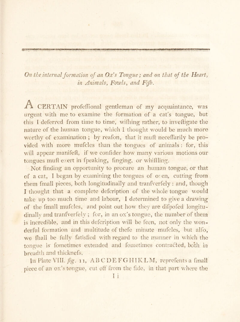 On the internal formation of an Ox s Tongue; and on that of the Heart, in Animals, Fowls, and Fijh. CERTAIN profeffional gentleman of my acquaintance, was urgent with me to examine the formation of a cat's tongue, but: •this I deferred from time to time, wifhing rather, to inveftigate the nature of the human tongue, which I thought would be much more worthy of examination ; by reafon, that it mu ft neceflarily be pro™ vided with more mufcles than the tongues of animals : for, this will appear manifeft, if we confider how many various motions our tongues muft exert in fpeaking, finging, or whifiling. Not finding an opportunity to procure an human tongue, or that of a cat, I began by examining the tongues of oxen, cutting from them final! pieces, both longitudinally and tranfverfely: and, though I thought that a complete description of the whole tongue would take up too much time and labour, I determined to give a drawing of the fmall mufcles, and point out how they are clifpofed longitu- dinally and tranfverfely ; for, in an ox's tongue, the number of them is incredible, and in this defcription will be leen, not only the won- derful formation and multitude of thefe minute mufcles, but alfo, we ftiall be fully fatisfied with regard to the manner in which the tongue is fometimes extended and fometimes contracted, both in breadth and thicknefs. In Plate VIII. fig. 11. piece of an ox’s tongue, A B CDEF G K Ï K L M, reprefents a fmall cut off from the fide, in that part where the I i
