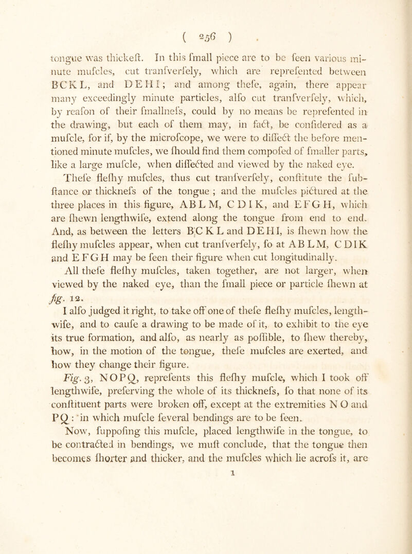 ( ) tongue was thickeft. In this fmall piece are to be feen various mi- nute mufcles, cut tranfverfely, which are reprefented between BCKL, and DEHI; and among thefe, again, there appear many exceedingly minute particles, alfo cut tranfverfely, which, by reafon of their fmallnefs, could by no means be reprefented in the drawing, but each of them may, in faét, be confidered as a mufcle, for if, by the microfcope, we were to diffect the before men- tioned minute mufcles, we fhould find them compofed of fmaller parts, like a large mufcle, when differed and viewed by the naked eye. Thefe flefhy mufcles, thus cut tranfverfely, conftitute the fub- itance or thicknefs of the tongue ; and the mufcles pictured at the three places in this figure, ABLM, CDIK, and EFG H, which are [hewn iengthwife, extend along the tongue from end to end. And, as between the letters BC K L and DEHI, is fhewn how the flefhy mufcles appear, when cut tranfverfely, fo at AB LM, CDIK and E FGH may be feen their figure when cut longitudinally. All thefe flefhy mufcles, taken together, are not larger, when viewed by the naked eye, than the fmall piece or particle fhewn at fig- 12. 1 alfo judged it right, to take off one of thefe flefhy mufcles, length- wife, and to caufe a drawing to be made of it, to exhibit to the eye its true formation, and alfo, as nearly as poffible, to fhew thereby, how, in the motion of the tongue, thefe mufcles are exerted, and how they change their figure. Fig. 3, NOPÖ, reprefents this flefhy mufcle, which I took off' Iengthwife, preferving the whole of its thicknefs, fo that none of its conftituent parts were broken off', except at the extremities N O and PQ- in which mufcle feveral bendings are to be feen. Now, fuppofing this mufcle, placed Iengthwife in the tongue, to be contracted in bendings, we muff conclude, that the tongue then becomes f horter and thicker, and the mufcles which lie acrofs it, are