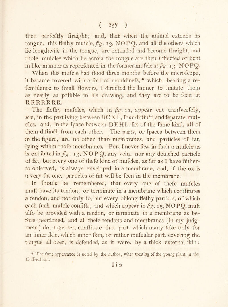 then perfectly ftraight; and, that when the animal extends its tongue, this flefhy mufcle, fig. 13, NOPO, and all the others which lie lengthwife in the tongue, are extended and become ftraight, and thofe mufcles which lie acrofs the tongue are then infleéled or bent in like manner as reprefented in the former mufcle at fig. 13, N O P Q. When this mufcle had flood three months before the microfcope, it became covered with a fort of mouldinefs,* which, bearing a re- femblance to fmall flowers, I direéled the limner to imitate them as nearly as poftlble in his drawing, and they are to be feen at RRRRRRR. The flefliy mufcles, which in fig. 11, appear cut tranfverfely, are, in the part lying between BCKL, four diftinél and feparate muf- cles, and, in the fpace between DEHI, fix of the fame kind, all of them diftinél from each other. The parts, or fpaces between them in the figure, are no other than membranes, and particles of fat, lying within thofe membranes. For, Ineverfaw in luch a mufcle as is exhibited in fig. 13, NO P O, any vein, nor any detached particle of fat, but every one of thefe kind of mufcles, as far as I have hither- to obferved, is always enveloped in a membrane, and, if the ox is a very fat one, particles of fat will be feen in the membrane. It fliould be remembered, that every one of thefe mufcles muft have its tendon, or terminate in a membrane which conftitutes a tendon, and not only fo, but every oblong flefhy particle, of which each fuch mufcle confifts, and which appear in fig. 13, NOPQ, muft alfo be provided with a tendon, or terminate in a membrane as be- fore mentioned, and all thefe tendons and membranes (in my judg- ment) do, together, conftitute that part which many take only for an inner fkin, which inner fkin, or rather mufcular part, covering the tongue all over, is defended, as it were, by a thick external fkin: * The feme appearance is noted by the author, when treating of the young plant in the Coffee-bean. Ii 2