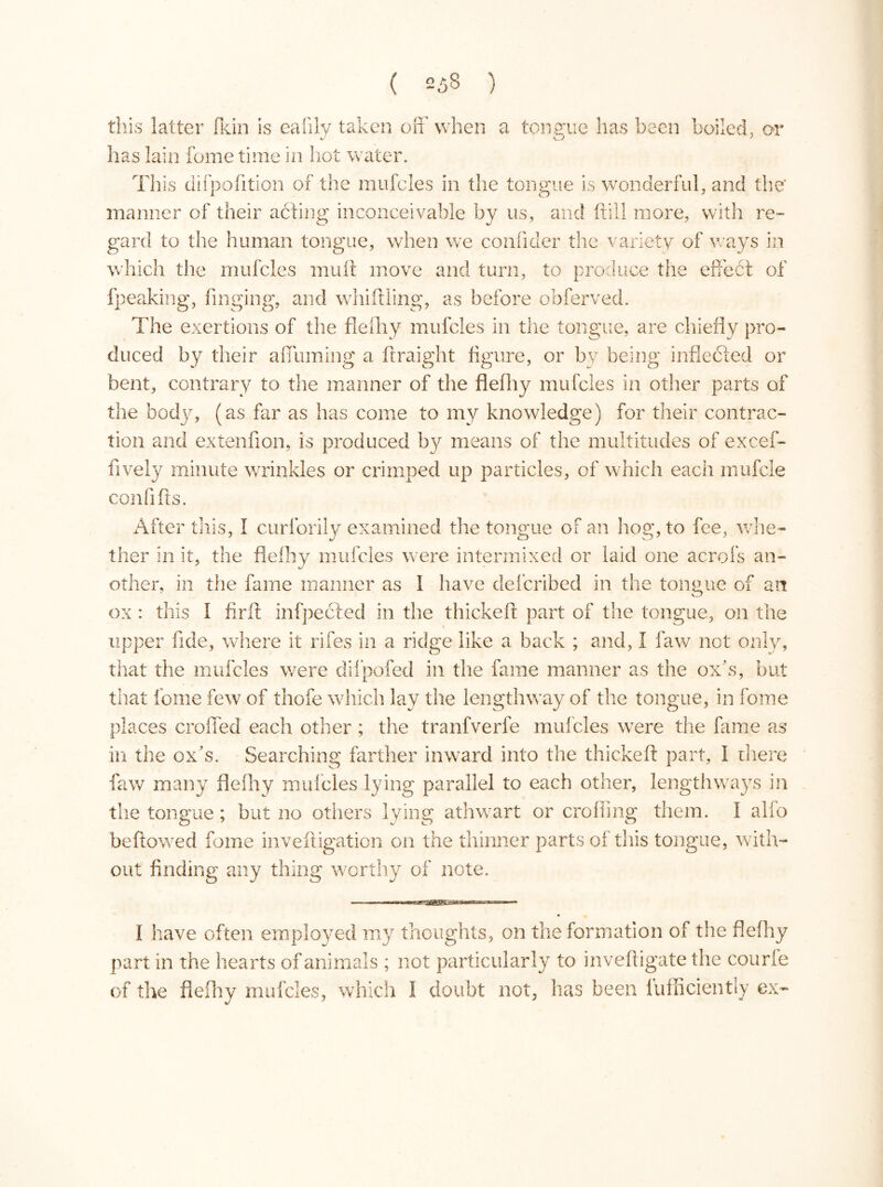 this latter fkin is ealily taken off when a tongue has been boiled, or has lain feme time in hot water. This difpofition of the mufcles in the tongue is wonderful, and the' manner of their aéfing inconceivable by us, and (fill more, with re- gard to the human tongue, when we confider the variety of ways in which the mufcles muff move and turn, to produce the effect of fpeaking, hinging, and whiffling, as before obferved. The exertions of the fie dr y mufcles in the tongue, are chiefly pro- duced by their affuming a ftraight figure, or by being inflected or bent, contrary to the manner of the fiefhy mufcles in other parts of the body, (as far as has come to my knowledge) for their contrac- tion and extenfion, is produced by means of the multitudes of excef- fively minute wrinkles or crimped up particles, of which each mufcle confifts. After this, I curlorily examined the tongue of an hog, to fee, whe- ther in it, the fiefhy mufcles were intermixed or laid one acrofs an- other, in the fame manner as I have deferibed in the tongue of an ox : this I find infpected in the thickeff part of the tongue, on the upper fide, where it rifes in a ridge like a back ; and, I faw not only, that the mufcles were difpofed in the fame manner as the ox's, but that forne few of thofe which, lay the lengthway of the tongue, in fome places crofted each other ; the tranfverfe mufcles were the fame as in the ox's. Searching farther inward into the thickeff part, I there faw many fiefhy mufcles lying parallel to each other, lengthways in the tongue ; but no others lying athwart or eroding them. I alfo bellowed fome invefligation on the thinner parts of this tongue, with- out finding any thing worthy of note. I have often employed my thoughts, on the formation of the fiefhy part in the hearts of animals ; not particularly to inveftigate the courle of the fiefhy mufcles, which I doubt not, has been lufficiently ex-