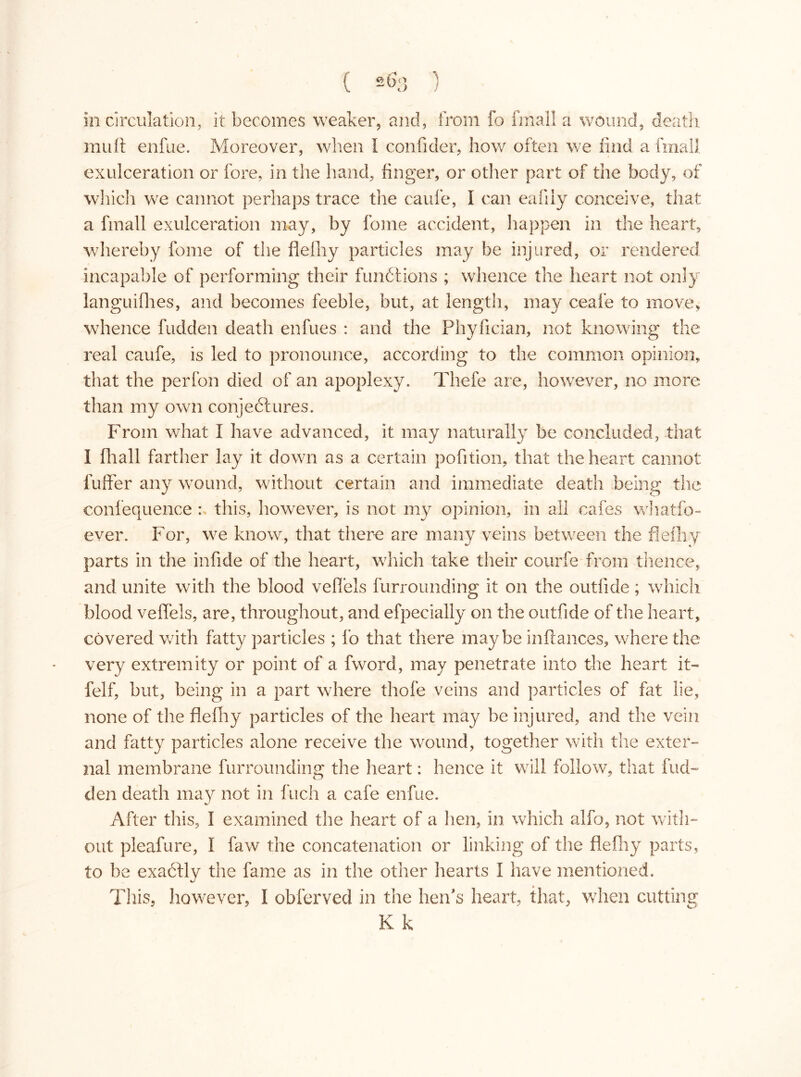 in circulation, it becomes weaker, and, from fo fmall a wound, death mult enfue. Moreover, when I confider, how often we find a fmall exulceration or fore, in the hand, linger, or other part of the body, of which we cannot perhaps trace the caule, I can eafily conceive, that a fmall exulceration may, by fome accident, happen in the heart, whereby fome of the flefhy particles may be injured, or rendered incapable of performing their funétions ; whence the heart not only languifhes, and becomes feeble, but, at length, may ceafe to move, whence fudden death enfues : and the Phyfician, not knowing the real caufe, is led to pronounce, according to the common opinion, that the perfon died of an apoplexy. Tbefe are, however, no more than my own conjectures. From what I have advanced, it may naturally be concluded, that I fhall farther lay it down as a certain pofition, that the heart cannot buffer any wound, without certain and immediate death being the conlequence : this, however, is not my opinion, in all cafes whatso- ever. For, we know, that there are many veins between the flefhy parts in the infide of the heart, which take their courfe from thence, and unite with the blood veflels furrounding it on the outfide; which blood veflels, are, throughout, and efpecially on the outfide of the heart, covered with fatty particles ; lb that there maybe inftances, where the very extremity or point of a fword, may penetrate into the heart it- felf, but, being in a part where thole veins and particles of fat lie, none of the flefliy particles of the heart may be injured, and the vein and fatty particles alone receive the wound, together with the exter- nal membrane furrounding the heart: hence it will follow, that fud- den death may not in Inch a cafe enfue. After this, I examined the heart of a hen, in which alfo, not with- out pleafure, Ï faw the concatenation or linking of the flefliy parts, to be exactly the fame as in the other hearts I have mentioned. This, however, I obferved in the hen's heart, that, when cutting K k