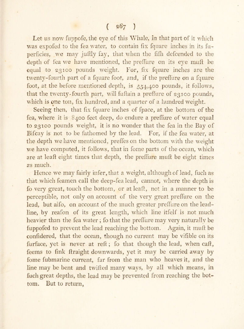 Let us now fuppofe, the eye of this Whale, in that part of it which was expofecl to the fea water, to contain fix fquare inches in its fu~ perficies, we may juftly fay, that when the fifh defcended to the depth of lea we have mentioned, the prefiure on its eye muil be equal to 23100 pounds weight. For, fix fquare inches are the twenty-fourth part of a fquare foot, and, if the prefiure on a fquare foot, at the before mentioned depth, is 554,400 pounds, it follows, that the twenty-fourth part, will fuftain a prefiure of 23100 pounds, which is one ton, fix hundred, and a quarter of a hundred weight. Seeing then, that fix fquare inches of fpace, at the bottom of the fea, where it is 8400 feet deep, do endure a prefibre of water equal to 23100 pounds weight, it is no wonder that the fea in the Bay of Bifcay is not to be fathomed by the lead. For, if the fea water, at the depth we have mentioned, pre lies on the bottom with the weight we have computed, it follows, that in forne parts of the ocean, which are at leaft eight times that depth, the prefiure mu ft be eight times as much. Hence we may fairly infer, that a weight, although of lead, fuch as that which feamen call the deep-fea lead, cannot, where the depth is fo very great, touch the bottom, or at leaft, not in a manner to be perceptible, not only on account of the very great prefiure on the lead, but alfo, on account of the much greater prefiure on the lead- line, by reafon of its great length, which line itfelf is not much heavier than the fea water ; fo that the prefibre may very naturally be fuppofed to prevent the lead reaching the bottom. Again, it mutt be confidered, that the ocean, though no current may be vifible on its furface, yet is never at reft; fo that though the lead, when call, feems to fink ftraight downwards, yet it may be carried away by fome fubmarine current, far from the man who heaves it, and the line may be bent and twilled many ways, by all which means, in fuch great depths, the lead may be prevented from reaching the bot- tom, But to return,