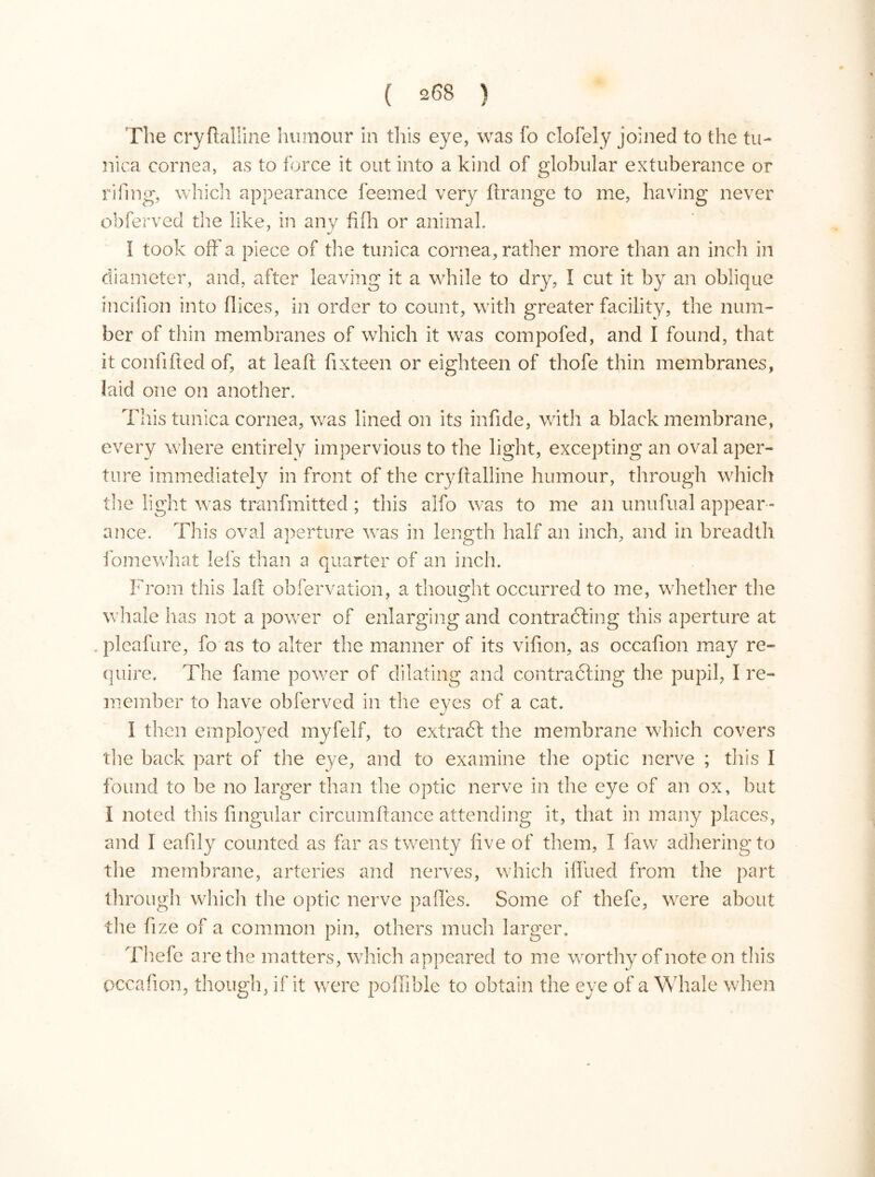 The cryftalline humour in this eye, was fo clofely joined to the tu- nica cornea, as to force it out into a kind of globular extuberance or riling, which appearance feemed very ftrange to me, having never obferved the like, in any fifh or animal. 1 took off a piece of the tunica cornea, rather more than an inch in diameter, and, after leaving it a while to dry, I cut it by an oblique incifion into dices, in order to count, with greater facility, the num- ber of thin membranes of which it was compofed, and I found, that it conlifted of, at lead fix teen or eighteen of thofe thin membranes, laid one on another. This tunica cornea, was lined on its infide, with a black membrane, every where entirely impervious to the light, excepting an oval aper- ture immediately in front of the cryftalline humour, through which the light was tranfmitted; this alfo was to me an unufual appear - ance. This oval aperture was in length half an inch, and in breadth i o 7 fomewhat lefs than a quarter of an inch. From this laft observation, a thought occurred to me, whether the whale has not a power of enlarging and contracting this aperture at . pleafure, fo as to alter the manner of its vifion, as occafion may re- quire. The fame power of dilating and contracting the pupil, I re- member to have obferved in the eyes of a cat. I then employed myfelf, to extract the membrane which covers tire back part of the eye, and to examine the optic nerve ; this I found to be no larger than the optic nerve in the eye of an ox, but I noted this lingular circumftance attending it, that in many places, and Ï eafily counted as far as twenty five of them, I law adhering to the membrane, arteries and nerves, which ilfued from the part through which the optic nerve pafles. Some of thefe, were about the fize of a common pin, others much larger. Thefe are the matters, which appeared to me worthy of note on this occafion, though, if it were poftible to obtain the eye of a Whale when